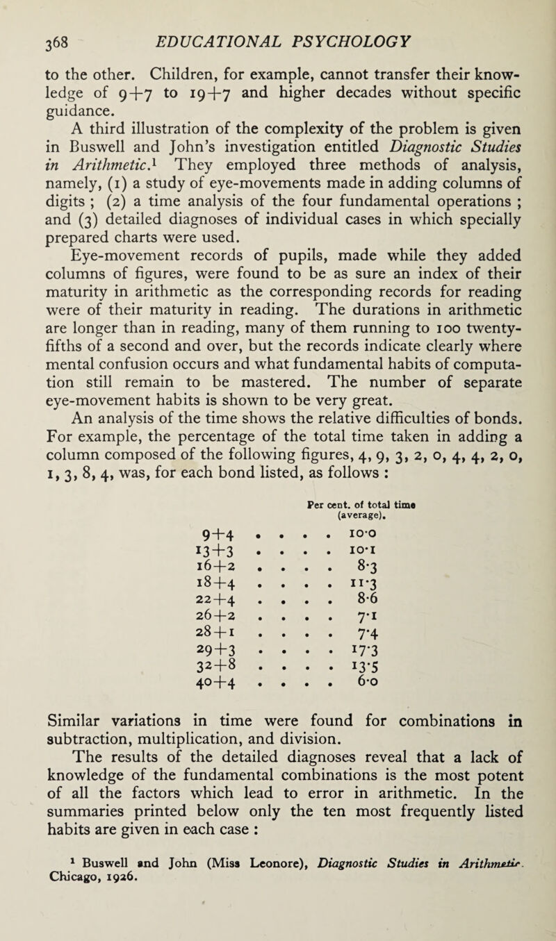 to the other. Children, for example, cannot transfer their know¬ ledge of 9+7 to 19+7 and higher decades without specific guidance. A third illustration of the complexity of the problem is given in Buswell and John’s investigation entitled Diagnostic Studies in Arithmetic.1 They employed three methods of analysis, namely, (1) a study of eye-movements made in adding columns of digits ; (2) a time analysis of the four fundamental operations ; and (3) detailed diagnoses of individual cases in which specially prepared charts were used. Eye-movement records of pupils, made while they added columns of figures, were found to be as sure an index of their maturity in arithmetic as the corresponding records for reading were of their maturity in reading. The durations in arithmetic are longer than in reading, many of them running to 100 twenty- fifths of a second and over, but the records indicate clearly where mental confusion occurs and what fundamental habits of computa¬ tion still remain to be mastered. The number of separate eye-movement habits is shown to be very great. An analysis of the time shows the relative difficulties of bonds. For example, the percentage of the total time taken in adding a column composed of the following figures, 4, 9, 3, 2, o, 4, 4, 2, o, 1, 3, 8, 4, was, for each bond listed, as follows : 9+4 • • Per cent, of total time (average). . . 100 13+3 • . . IO-I 16+2 . . 8-3 18+4 . . u*3 22+4 . . 8-6 26+2 • • 7*1 28 + 1 . . 7-4 29+3 • • i7*3 32+8 • • i3-5 40+4 . • 6*o Similar variations in time were found for combinations in subtraction, multiplication, and division. The results of the detailed diagnoses reveal that a lack of knowledge of the fundamental combinations is the most potent of all the factors which lead to error in arithmetic. In the summaries printed below only the ten most frequently listed habits are given in each case : 1 Buswell and John (Miss Leonore), Diagnostic Studies in Arithmsilr. Chicago, 1926.