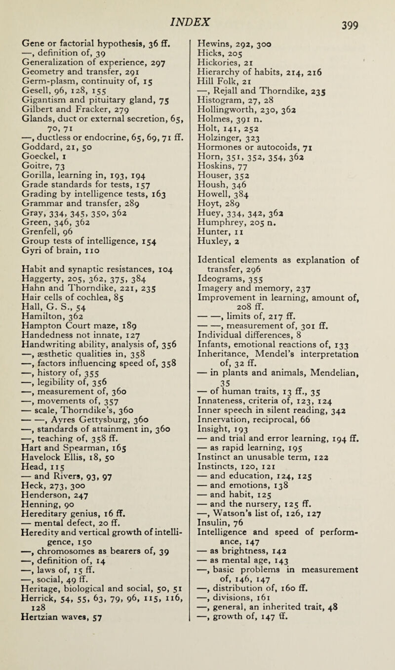 Gene or factorial hypothesis, 36 ff. —, definition of, 39 Generalization of experience, 297 Geometry and transfer, 291 Germ-plasm, continuity of, 15 Gesell, 96, 128, 155 Gigantism and pituitary gland, 75 Gilbert and Fracker, 279 Glands, duct or external secretion, 65, 70, 71 —, ductless or endocrine, 65, 69, 71 ff. Goddard, 21, 50 Goeckel, 1 Goitre, 73 Gorilla, learning in, 193, 194 Grade standards for tests, 157 Grading by intelligence tests, 163 Grammar and transfer, 289 Gray, 334, 345, 350, 362 Green, 346, 362 Grenfell, 96 Group tests of intelligence, 154 Gyri of brain, no Habit and synaptic resistances, 104 Haggerty, 205, 362, 375, 384 Hahn and Thorndike, 221, 235 Hair cells of cochlea, 85 Hall, G. S., 54 Hamilton, 362 Hampton Court maze, 189 Handedness not innate, 127 Handwriting ability, analysis of, 356 —, aesthetic qualities in, 358 —, factors influencing speed of, 358 —, history of, 355 —, legibility of, 356 —, measurement of, 360 —, movements of, 357 — scale, Thorndike’s, 360 -, Ayres Gettysburg, 360 —, standards of attainment in, 360 —, teaching of, 358 ff. Hart and Spearman, 165 Havelock Ellis, 18, 50 Head, 115 — and Rivers, 93, 97 Heck, 273, 300 Henderson, 247 Henning, 90 Hereditary genius, 16 ff. — mental defect, 20 ff. Heredity and vertical growth of intelli¬ gence, 150 —, chromosomes as bearers of, 39 —, definition of, 14 —, laws of, 15 ff. —, social, 49 ff. Heritage, biological and social, 50, 51 Herrick, 54, 55, 63, 79, 96, 115, 116, 128 Hertzian waves, 57 Hewins, 292, 300 Hicks, 205 Hickories, 21 Hierarchy of habits, 214, 216 Hill Folk, 21 —, Rejall and Thorndike, 235 Histogram, 27, 28 Hollingworth, 230, 362 Holmes, 391 n. Holt, 141, 252 Holzinger, 323 Hormones or autocoids, 71 Horn, 351, 352, 354, 362 Hoskins, 77 Houser, 352 Housh, 346 Howell, 384 Hoyt, 289 Huey, 334, 342, 362 Humphrey, 205 n. Hunter, 11 Huxley, 2 Identical elements as explanation of transfer, 296 Ideograms, 355 Imagery and memory, 237 Improvement in learning, amount of, 208 ff. -, limits of, 217 ff. -, measurement of, 301 ff. Individual differences, 8 Infants, emotional reactions of, 133 Inheritance, Mendel’s interpretation of, 32 ff. — in plants and animals, Mendelian, 35 — of human traits, 13 ff., 35 Innateness, criteria of, 123, 124 Inner speech in silent reading, 342 Innervation, reciprocal, 66 Insight, 193 — and trial and error learning, 194 ff. — as rapid learning, 195 Instinct an unusable term, 122 Instincts, 120, 121 — and education, 124, 125 — and emotions, 138 — and habit, 125 — and the nursery, 125 ff. —, Watson’s list of, 126, 127 Insulin, 76 Intelligence and speed of perform¬ ance, 147 — as brightness, 142 — as mental age, 143 —, basic problems in measurement of, 146, 147 —, distribution of, 160 ff. —, divisions, 161 —, general, an inherited trait, 48 —, growth of, 147 ff.