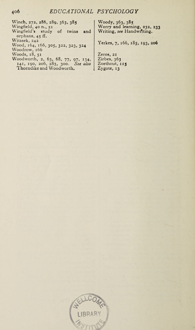 Winch, 272, 286, 289, 363, 383 Wingfield, 40 n., 51 Wingfield's study of twins and orphans, 45 ff. Witasek, 242 Wood, 164, 166, 305, 322, 323, 324 Woodrow, 166 Woods, 18, 51 Woodworth, 2, 63, 68, 77, 97, 134, 141, 190, 206, 285, 300. See also Thorndike and Woodworth, Woody, 363, 385 Worry and learning, 232, 233 Writing, see Handwriting. Yerkes, 7, 166, 185, 193, 206 Zeros, 21 Zirbes, 363 Zoethout, 113 Zygote, 13