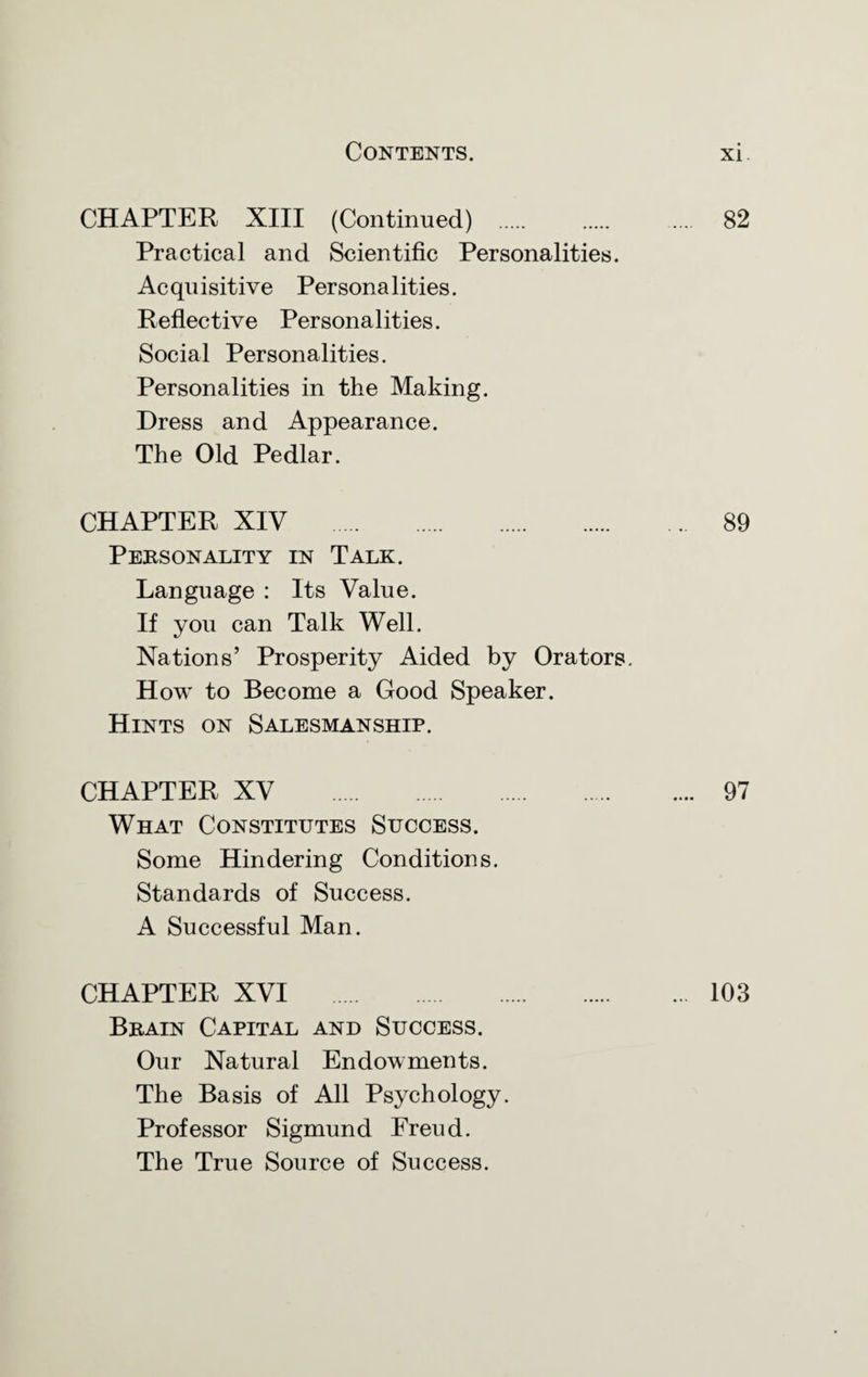 CHAPTER XIII (Continued) . 82 Practical and Scientific Personalities. Acquisitive Personalities. Reflective Personalities. Social Personalities. Personalities in the Making. Dress and Appearance. The Old Pedlar. CHAPTER XIV . 89 Personality in Talk. Language : Its Value. If you can Talk Well. Nations’ Prosperity Aided by Orators. How to Become a Good Speaker. Hints on Salesmanship. CHAPTER XV . 97 What Constitutes Success. Some Hindering Conditions. Standards of Success. A Successful Man. CHAPTER XVI . 103 Brain Capital and Success. Our Natural Endowments. The Basis of All Psychology. Professor Sigmund Freud. The True Source of Success.