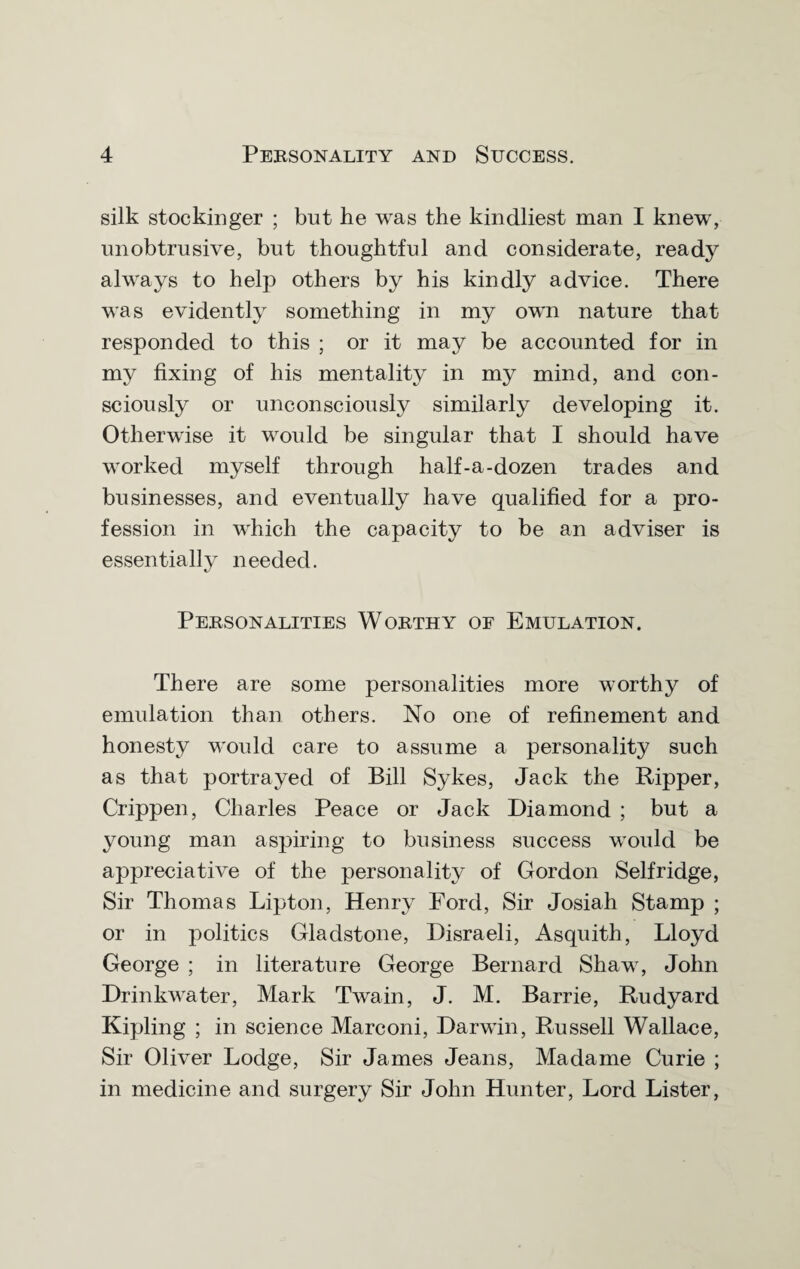 silk stockinger ; but he was the kindliest man I knew, unobtrusive, but thoughtful and considerate, ready always to help others by his kindly advice. There was evidently something in my own nature that responded to this ; or it may be accounted for in my fixing of his mentality in my mind, and con¬ sciously or unconsciously similarly developing it. Otherwise it would be singular that I should have worked myself through half-a-dozen trades and businesses, and eventually have qualified for a pro¬ fession in which the capacity to be an adviser is essentially needed. Personalities Worthy of Emulation. There are some personalities more worthy of emulation than others. No one of refinement and honesty would care to assume a personality such as that portrayed of Bill Sykes, Jack the Ripper, Crippen, Charles Peace or Jack Diamond ; but a young man aspiring to business success would be appreciative of the personality of Gordon Selfridge, Sir Thomas Lipton, Henry Ford, Sir Josiah Stamp ; or in politics Gladstone, Disraeli, Asquith, Lloyd George ; in literature George Bernard Shaw, John Drinkwater, Mark Twain, J. M. Barrie, Rudyard Kipling ; in science Marconi, Darwin, Russell Wallace, Sir Oliver Lodge, Sir James Jeans, Madame Curie ; in medicine and surgery Sir John Hunter, Lord Lister,