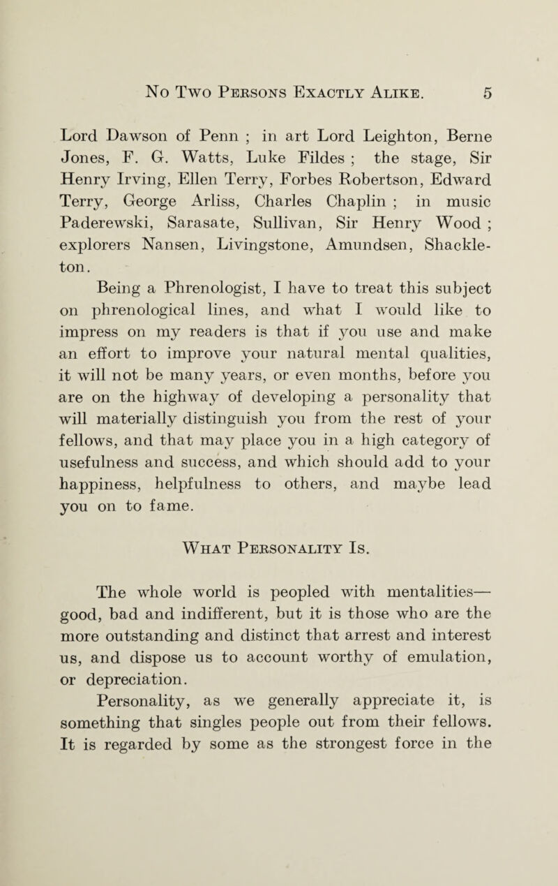 Lord Dawson of Penn ; in art Lord Leighton, Berne Jones, F. G. Watts, Luke Fildes ; the stage, Sir Henry Irving, Ellen Terry, Forbes Robertson, Edward Terry, George Arliss, Charles Chaplin ; in music Paderewski, Sarasate, Sullivan, Sir Henry Wood ; explorers Nansen, Livingstone, Amundsen, Shackle- ton. Being a Phrenologist, I have to treat this subject on phrenological lines, and what I would like to impress on my readers is that if you use and make an effort to improve your natural mental qualities, it will not be many years, or even months, before you are on the highway of developing a personality that will materially distinguish you from the rest of your fellows, and that may place you in a high category of usefulness and success, and which should add to your happiness, helpfulness to others, and maybe lead you on to fame. What Personality Is. The whole world is peopled with mentalities— good, bad and indifferent, but it is those who are the more outstanding and distinct that arrest and interest us, and dispose us to account worthy of emulation, or depreciation. Personality, as we generally appreciate it, is something that singles people out from their fellows. It is regarded by some as the strongest force in the
