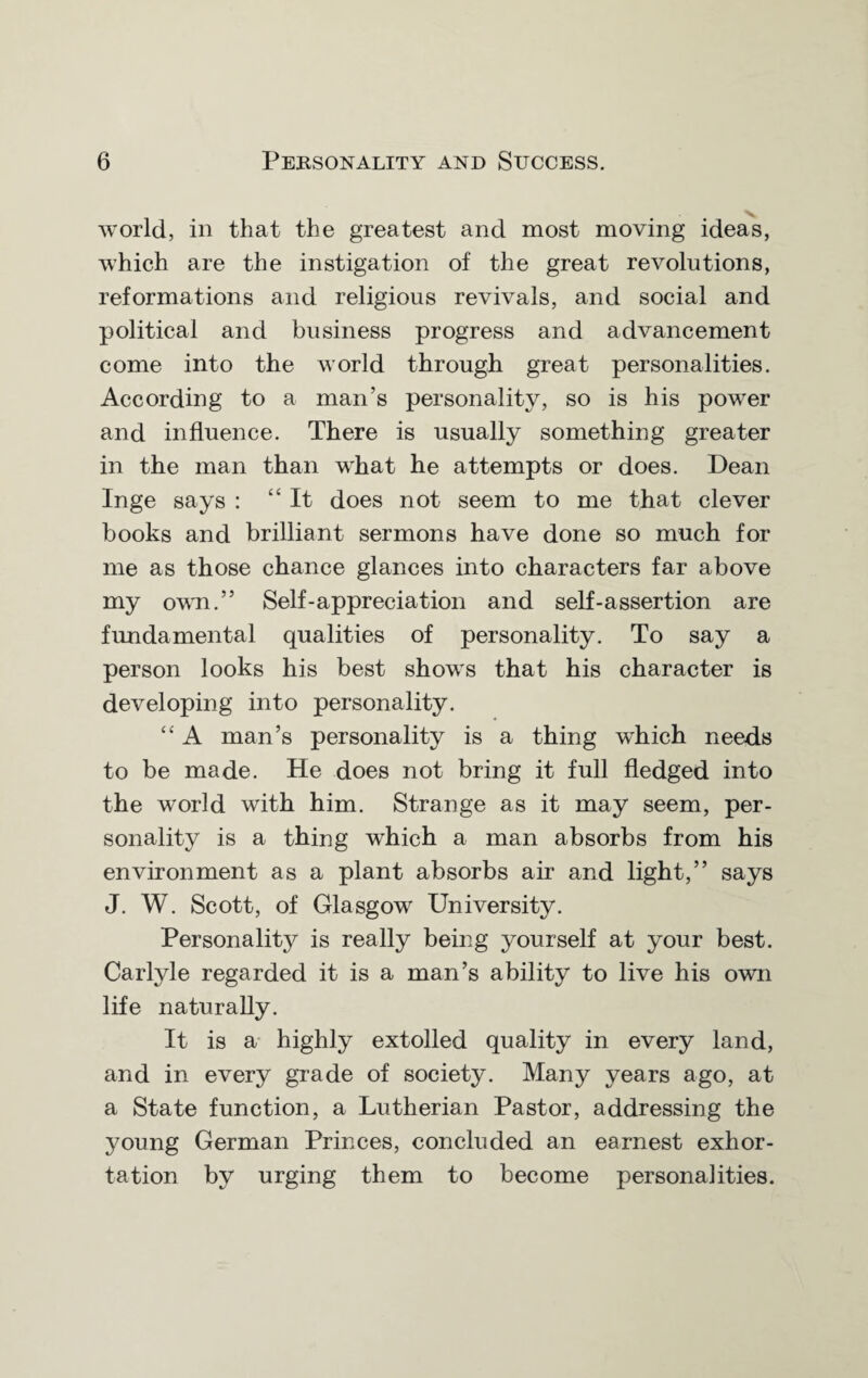 world, in that the greatest and most moving ideas, which are the instigation of the great revolutions, reformations and religious revivals, and social and political and business progress and advancement come into the world through great personalities. According to a man’s personality, so is his power and influence. There is usually something greater in the man than what he attempts or does. Dean Inge says : “It does not seem to me that clever books and brilliant sermons have done so much for me as those chance glances into characters far above my own.” Self-appreciation and self-assertion are fundamental qualities of personality. To say a person looks his best shows that his character is developing into personality. “ A man’s personality is a thing which needs to be made. He does not bring it full fledged into the world with him. Strange as it may seem, per¬ sonality is a thing which a man absorbs from his environment as a plant absorbs air and light,” says J. W. Scott, of Glasgow University. Personality is really being yourself at your best. Carlyle regarded it is a man’s ability to live his own life naturally. It is a highly extolled quality in every land, and in every grade of society. Many years ago, at a State function, a Lutherian Pastor, addressing the young German Princes, concluded an earnest exhor¬ tation by urging them to become personalities.