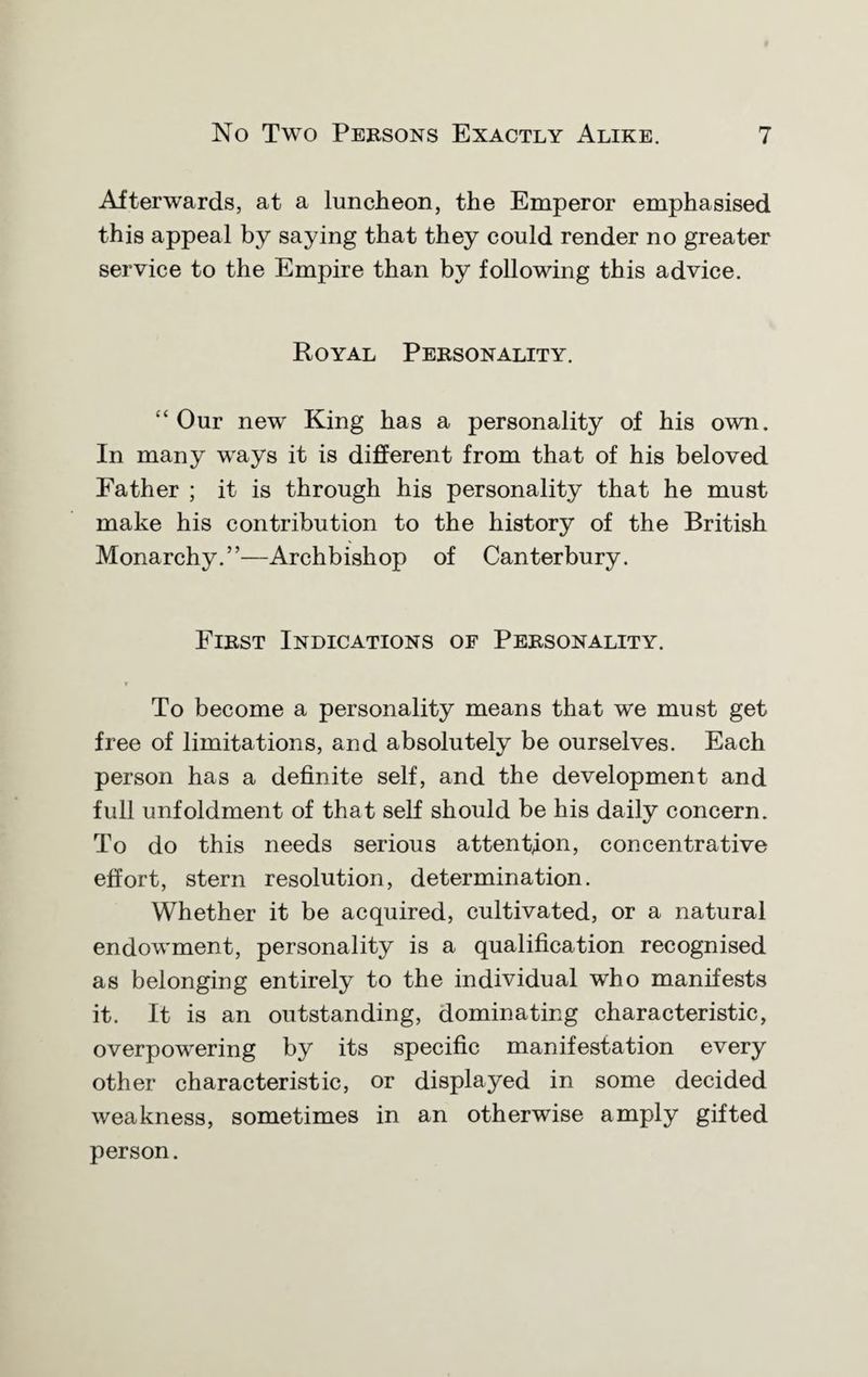 Afterwards, at a luncheon, the Emperor emphasised this appeal by saying that they could render no greater service to the Empire than by following this advice. Royal Personality. “ Our new King has a personality of his own. In many ways it is different from that of his beloved Father ; it is through his personality that he must make his contribution to the history of the British Monarchy.”—Archbishop of Canterbury. First Indications of Personality. To become a personality means that we must get free of limitations, and absolutely be ourselves. Each person has a definite self, and the development and full unfoldment of that self should be his daily concern. To do this needs serious attention, concentrative effort, stern resolution, determination. Whether it be acquired, cultivated, or a natural endowment, personality is a qualification recognised as belonging entirely to the individual who manifests it. It is an outstanding, dominating characteristic, overpowering by its specific manifestation every other characteristic, or displayed in some decided weakness, sometimes in an otherwise amply gifted person.