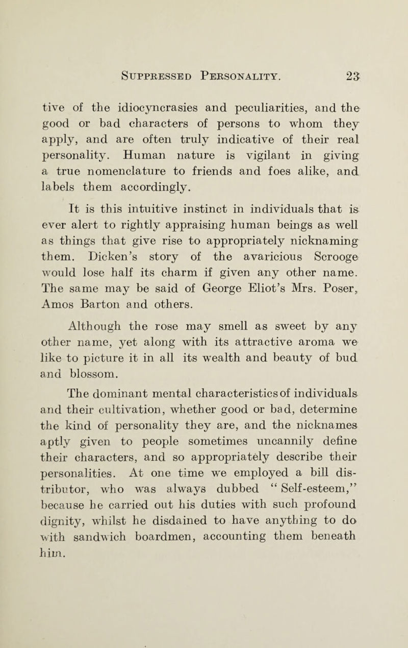 live of the idiocyncrasies and peculiarities, and the good or bad characters of persons to whom they apply, and are often truly indicative of their real personality. Human nature is vigilant in giving a true nomenclature to friends and foes alike, and labels them accordingly. It is this intuitive instinct in individuals that is ever alert to rightly appraising human beings as well as things that give rise to appropriately nicknaming them. Bicken’s story of the avaricious Scrooge would lose half its charm if given any other name. The same may be said of George Eliot’s Mrs. Poser, Amos Barton and others. Although the rose may smell as sweet by any other name, yet along with its attractive aroma we like to picture it in all its wealth and beauty of bud and blossom. The dominant mental characteristics of individuals and their cultivation, whether good or bad, determine the kind of personality they are, and the nicknames aptly given to people sometimes uncannily define their characters, and so appropriately describe their personalities. At one time we employed a bill dis¬ tributor, who was always dubbed “ Self-esteem,” because he carried out his duties with such profound dignity, whilst he disdained to have anything to do with sandwich boardmen, accounting them beneath him.