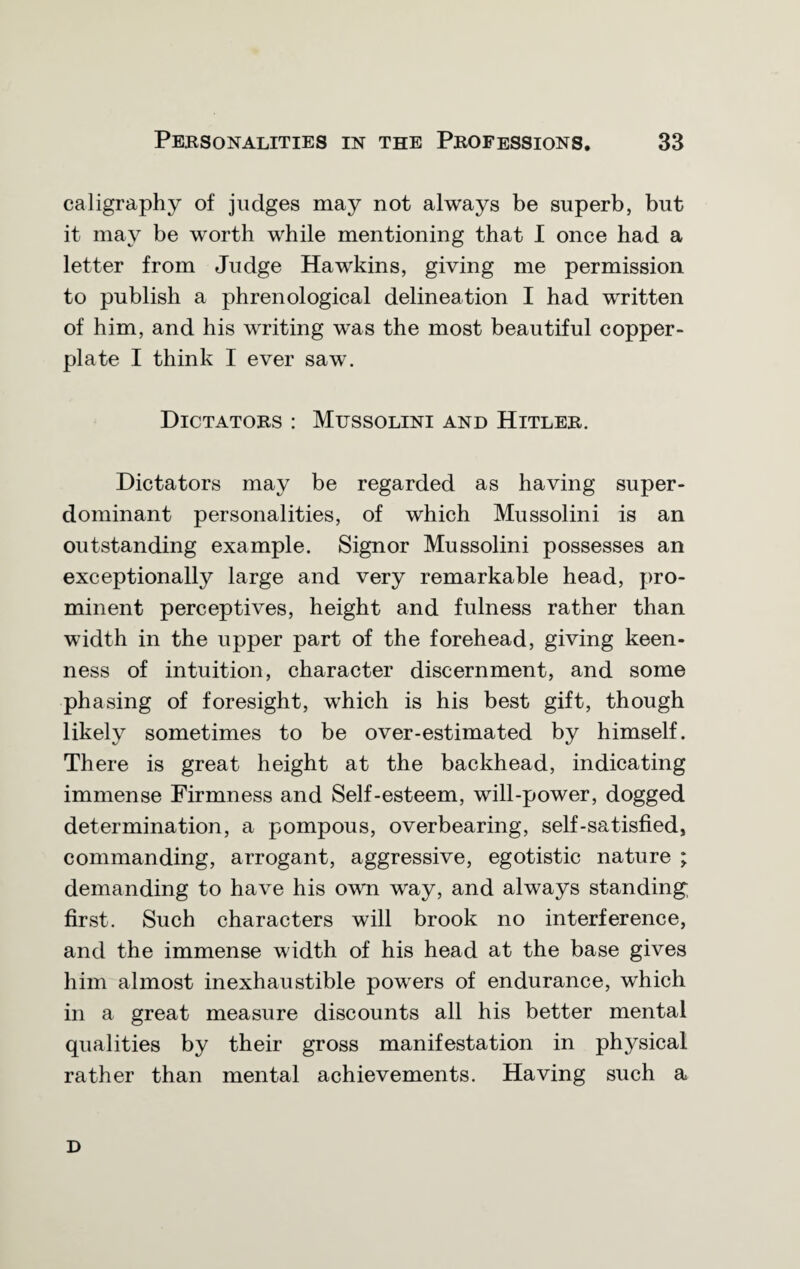 caligraphy of judges may not always be superb, but it may be worth while mentioning that I once had a letter from Judge Hawkins, giving me permission to publish a phrenological delineation I had written of him, and his writing was the most beautiful copper¬ plate I think I ever saw. Dictators : Mussolini and Hitler. Dictators may be regarded as having super¬ dominant personalities, of which Mussolini is an outstanding example. Signor Mussolini possesses an exceptionally large and very remarkable head, pro¬ minent perceptives, height and fulness rather than width in the upper part of the forehead, giving keen¬ ness of intuition, character discernment, and some ph a sing of foresight, which is his best gift, though likely sometimes to be over-estimated by himself. There is great height at the backhead, indicating immense Firmness and Self-esteem, will-power, dogged determination, a pompous, overbearing, self-satisfied, commanding, arrogant, aggressive, egotistic nature ; demanding to have his own way, and always standing first. Such characters will brook no interference, and the immense width of his head at the base gives him almost inexhaustible powers of endurance, which in a great measure discounts all his better mental qualities by their gross manifestation in physical rather than mental achievements. Having such a D