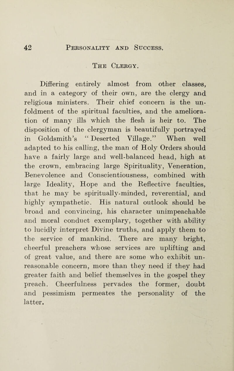 The Clebgy. Differing entirely almost from other classes, and in a category of their own, are the clergy and religious ministers. Their chief concern is the un- foldment of the spiritual faculties, and the ameliora¬ tion of many ills which the flesh is heir to. The disposition of the clergyman is beautifully portrayed in Goldsmith’s “ Deserted Village.” When well adapted to his calling, the man of Holy Orders should have a fairly large and well-balanced head, high at the crown, embracing large Spirituality, Veneration, Benevolence and Conscientiousness, combined with large Ideality, Hope and the Reflective faculties, that he may be spiritually-minded, reverential, and highly sympathetic. His natural outlook should be broad and convincing, his character unimpeachable and moral conduct exemplary, together with ability to lucidly interpret Divine truths, and apply them to the service of mankind. There are many bright, cheerful preachers wrhose services are uplifting and of great value, and there are some wrho exhibit un¬ reasonable concern, more than they need if they had greater faith and belief themselves in the gospel they preach. Cheerfulness pervades the former, doubt and pessimism permeates the personality of the latter.