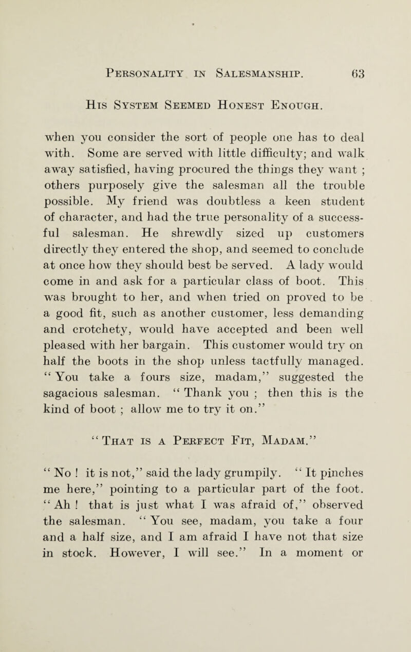 His System Seemed Honest Enough. when you consider the sort of people one has to deal with. Some are served with little difficulty; and walk away satisfied, having procured the things they want ; others purposely give the salesman all the trouble possible. My friend was doubtless a keen student of character, and had the true personality of a success¬ ful salesman. He shrewdly sized up customers directly they entered the shop, and seemed to conclude at once how they should best be served. A lady would come in and ask for a particular class of boot. This was brought to her, and when tried on proved to be a good fit, such as another customer, less demanding and crotchety, would have accepted and been well pleased with her bargain. This customer would try on half the boots in the shop unless tactfully managed. “You take a fours size, madam,” suggested the sagacious salesman. “ Thank you ; then this is the kind of boot ; allow me to try it on.” “ That is a Perfect Fit, Madam.” “ No ! it is not,” said the lady grumpily. “ It pinches me here,” pointing to a particular part of the foot. “ Ah ! that is just what I was afraid of,” observed the salesman. “ You see, madam, you take a four and a half size, and I am afraid I have not that size in stock. However, I will see.” In a moment or