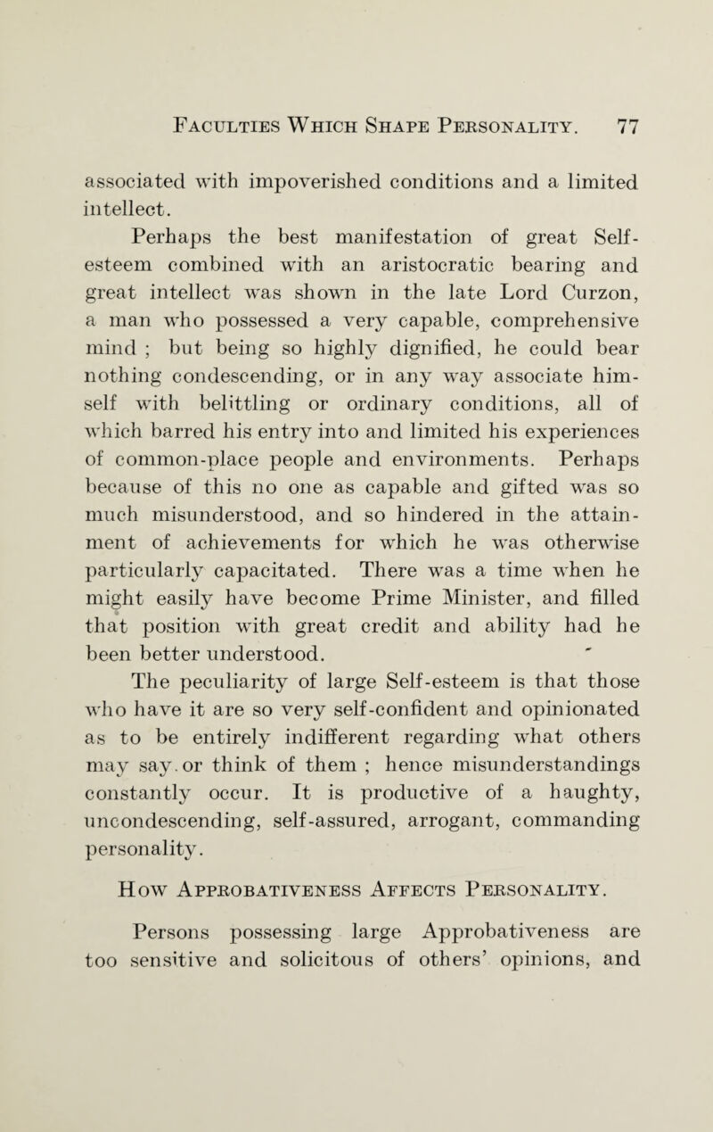 associated with impoverished conditions and a limited intellect. Perhaps the best manifestation of great Self¬ esteem combined with an aristocratic bearing and great intellect was shown in the late Lord Curzon, a man who possessed a very capable, comprehensive mind ; but being so highly dignified, he could bear nothing condescending, or in any way associate him¬ self with belittling or ordinary conditions, all of which barred his entry into and limited his experiences of common-place people and environments. Perhaps because of this no one as capable and gifted was so much misunderstood, and so hindered in the attain¬ ment of achievements for which he was otherwise particularly capacitated. There was a time when he might easily have become Prime Minister, and filled that position with great credit and ability had he been better understood. The peculiarity of large Self-esteem is that those who have it are so very self-confident and opinionated as to be entirely indifferent regarding what others may say. or think of them ; hence misunderstandings constantly occur. It is productive of a haughty, uncondescending, self-assured, arrogant, commanding personality. How Approbativeness Affects Personality. Persons possessing large Approbativeness are too sensitive and solicitous of others’ opinions, and