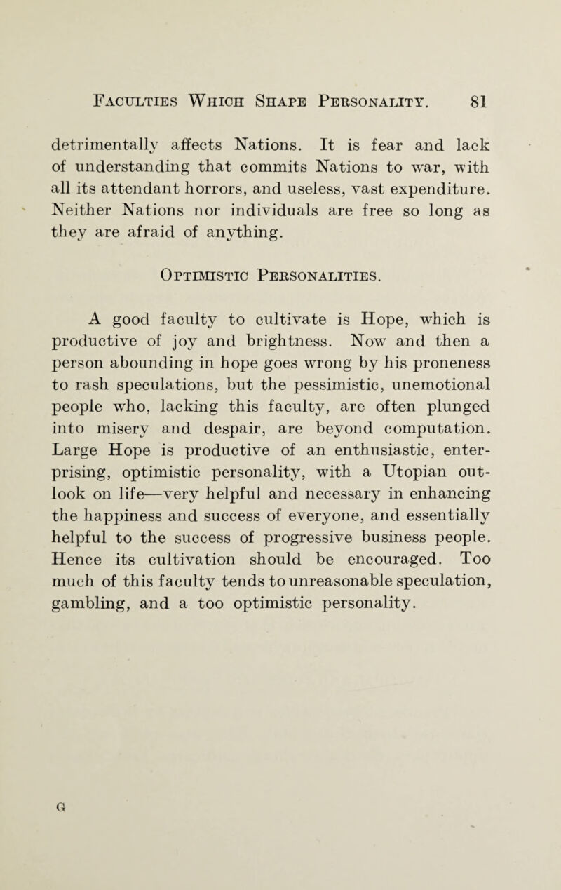 detrimentally affects Nations. It is fear and lack of understanding that commits Nations to war, with all its attendant horrors, and useless, vast expenditure. Neither Nations nor individuals are free so long as they are afraid of anything. Optimistic Personalities. A good faculty to cultivate is Hope, which is productive of joy and brightness. Now and then a person abounding in hope goes wrong by his proneness to rash speculations, but the pessimistic, unemotional people who, lacking this faculty, are often plunged into misery and despair, are beyond computation. Large Hope is productive of an enthusiastic, enter¬ prising, optimistic personality, with a Utopian out¬ look on life—very helpful and necessary in enhancing the happiness and success of everyone, and essentially helpful to the success of progressive business people. Hence its cultivation should be encouraged. Too much of this faculty tends to unreasonable speculation, gambling, and a too optimistic personality. G