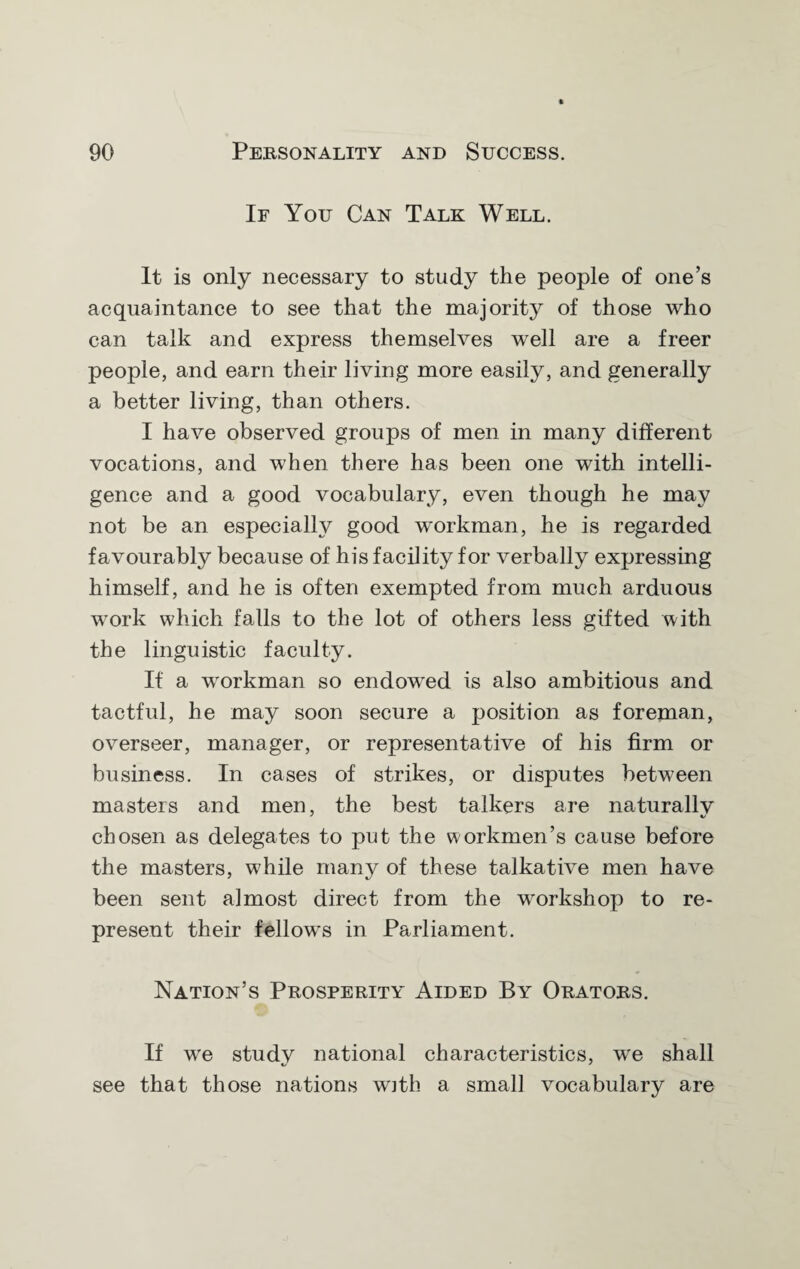 If You Can Talk Well. It is only necessary to study the people of one’s acquaintance to see that the majority of those who can talk and express themselves well are a freer people, and earn their living more easily, and generally a better living, than others. I have observed groups of men in many different vocations, and when there has been one with intelli¬ gence and a good vocabulary, even though he may not be an especially good workman, he is regarded favourably because of his facility for verbally expressing himself, and he is often exempted from much arduous work which falls to the lot of others less gifted with the linguistic faculty. If a workman so endowed is also ambitious and tactful, he may soon secure a position as foreman, overseer, manager, or representative of his firm or business. In cases of strikes, or disputes between masters and men, the best talkers are naturallv chosen as delegates to put the workmen’s cause before the masters, while many of these talkative men have been sent almost direct from the workshop to re¬ present their fellows in Parliament. Nation’s Prosperity Aided By Orators. If we study national characteristics, we shall see that those nations with a smal] vocabulary are