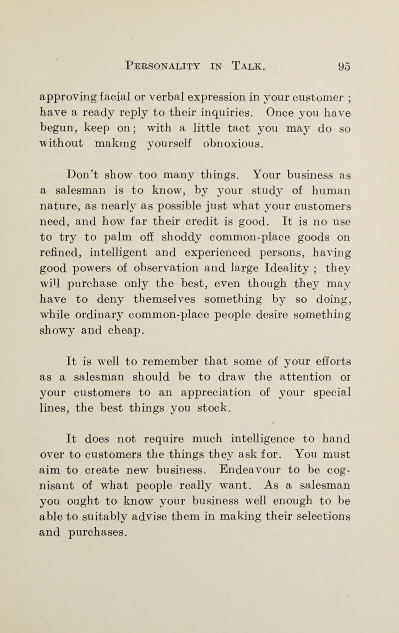 approving facial or verbal expression in your customer ; have a ready reply to their inquiries. Once you have begun, keep on; with a little tact you may do so without making yourself obnoxious. Don’t show too many things. Your business as a salesman is to know, by your study of human nature, as nearly as possible just what your customers need, and how far their credit is good. It is no use to try to palm off shoddy common-place goods on refined, intelligent and experienced persons, having good powers of observation and large Ideality ; they will purchase only the best, even though they may have to deny themselves something by so doing, while ordinary common-place people desire something showy and cheap. It is well to remember that some of your efforts as a salesman should be to draw the attention oi your customers to an appreciation of your special lines, the best things you stock. It does not require much intelligence to hand over to customers the things they ask for. You must aim to cieate new business. Endeavour to be cog¬ nisant of what people really want. As a salesman you ought to know your business well enough to be able to suitably advise them in making their selections and purchases.