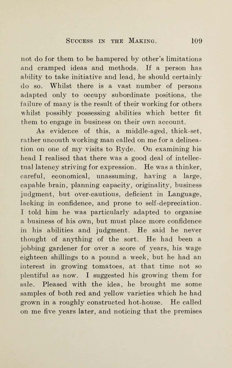 not do for them to be hampered by other’s limitations and cramped ideas and methods. If a person has ability to take initiative and lead, he should certainly do so. Whilst there is a vast number of persons adapted only to occupy subordinate positions, the failure of many is the result of their working for others whilst possibly possessing abilities which better fit them to engage in business on their own account. As evidence of this, a middle-aged, thick-set, rather uncouth working man called on me for a delinea¬ tion on one of my visits to Ryde. On examining his head I realised that there was a good deal of intellec¬ tual latenc}r striving for expression. He was a thinker, careful, economical, unassuming, having a large, capable brain, planning capacity, originality, business judgment, but over-cautious, deficient in Language, lacking in confidence, and prone to self-depreciation. I told him he was particularly adapted to organise a business of his own, but must place more confidence in his abilities and judgment. He said he never thought of anything of the sort. He had been a jobbing gardener for over a score of years, his wage eighteen shillings to a pound a week, but he had an interest in growing tomatoes, at that time not so plentiful as now. I suggested his growing them for sale. Pleased with the idea, he brought me some samples of both red and yellow varieties which he had grown in a roughly constructed hot-house. He called on me five years later, and noticing that the premises
