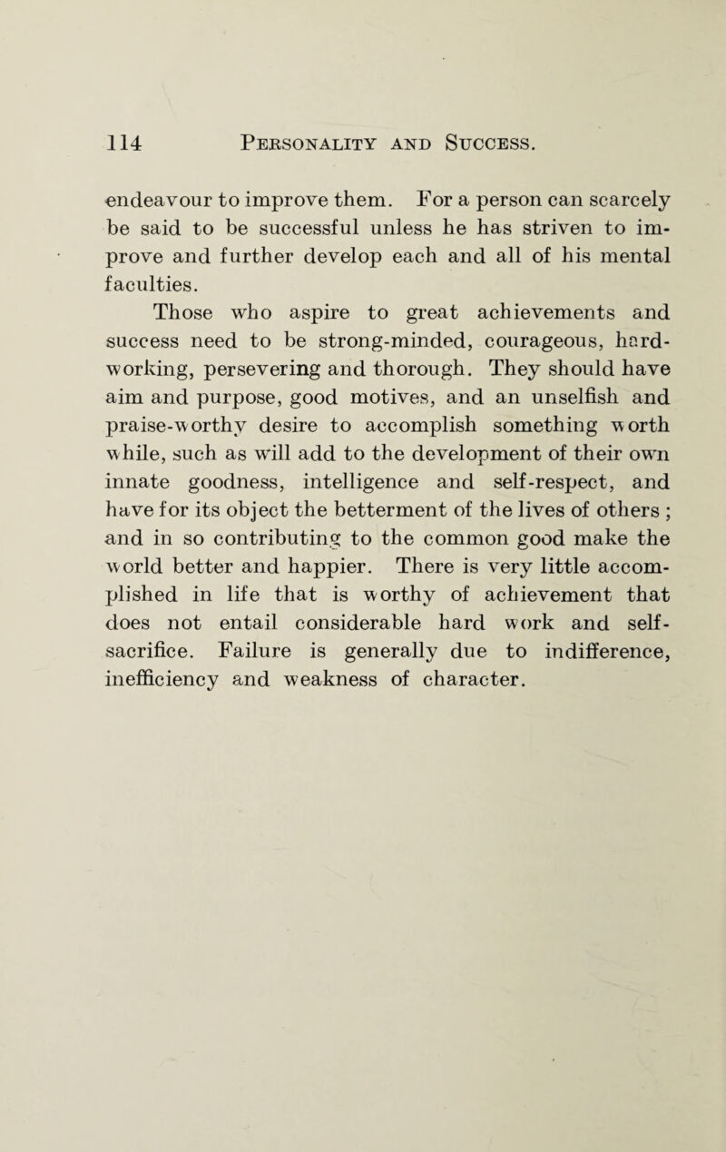 endeavour to improve them. For a person can scarcely be said to be successful unless he has striven to im¬ prove and further develop each and all of his mental faculties. Those who aspire to great achievements and success need to be strong-minded, courageous, hard¬ working, persevering and thorough. They should have aim and purpose, good motives, and an unselfish and praise-worthy desire to accomplish something worth while, such as will add to the development of their ow'n innate goodness, intelligence and self-respect, and have for its object the betterment of the lives of others ; and in so contributing to the common good make the world better and happier. There is very little accom¬ plished in life that is worthy of achievement that does not entail considerable hard work and self- sacrifice. Failure is generally due to indifference, inefficiency and weakness of character.