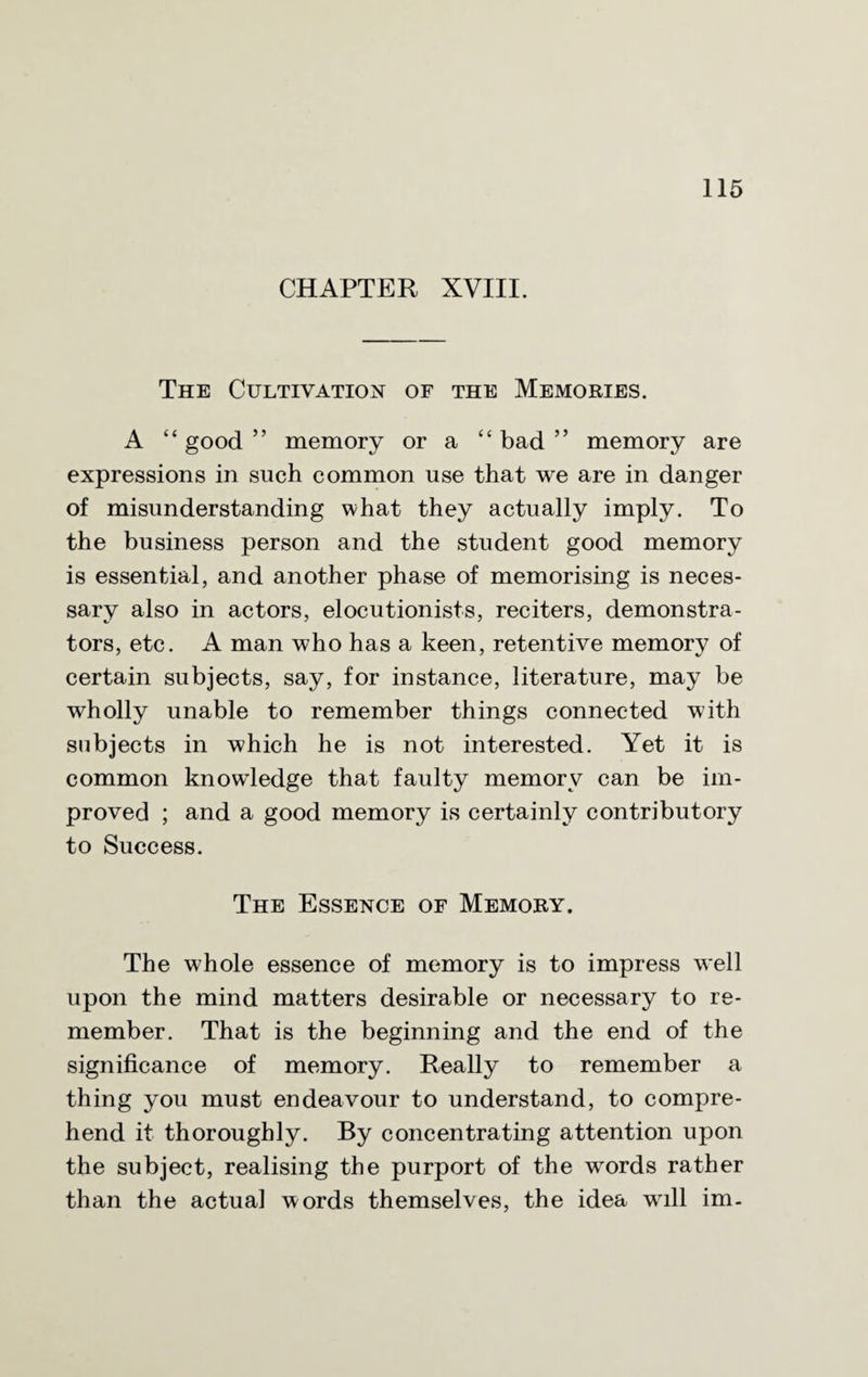 CHAPTER XVIII. The Cultivation of the Memories. A “good” memory or a “bad” memory are expressions in such common use that we are in danger of misunderstanding what they actually imply. To the business person and the student good memory is essential, and another phase of memorising is neces¬ sary also in actors, elocutionists, reciters, demonstra¬ tors, etc. A man who has a keen, retentive memory of certain subjects, say, for instance, literature, may be wholly unable to remember things connected with subjects in which he is not interested. Yet it is common knowdedge that faulty memory can be im¬ proved ; and a good memory is certainly contributory to Success. The Essence of Memory. The whole essence of memory is to impress well upon the mind matters desirable or necessary to re¬ member. That is the beginning and the end of the significance of memory. Really to remember a thing you must endeavour to understand, to compre¬ hend it thoroughly. By concentrating attention upon the subject, realising the purport of the words rather than the actual words themselves, the idea will im.