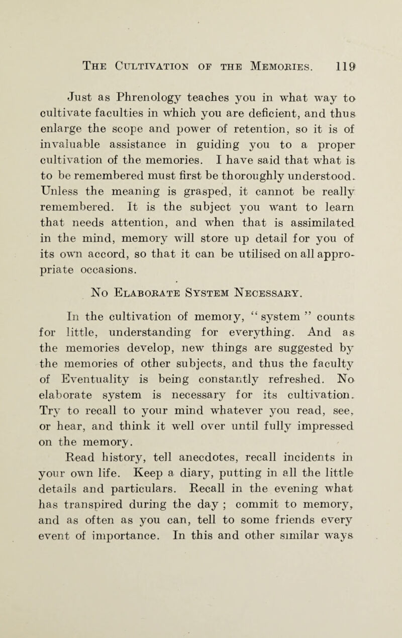 Just as Phrenology teaches you in what way to cultivate faculties in which you are deficient, and thus enlarge the scope and power of retention, so it is of invaluable assistance in guiding you to a proper cultivation of the memories. I have said that what is to be remembered must first be thoroughly understood* Unless the meaning is grasped, it cannot be really remembered. It is the subject you want to learn that needs attention, and when that is assimilated in the mind, memory will store up detail for you of its own accord, so that it can be utilised on all appro¬ priate occasions. No Elaborate System Necessary. In the cultivation of memoiy, “ system ” counts for little, understanding for everything. And as the memories develop, new things are suggested by the memories of other subjects, and thus the faculty of Eventuality is being constantly refreshed. No elaborate system is necessary for its cultivation. Try to recall to your mind whatever you read, see, or hear, and think it well over until fully impressed on the memory. Read history, tell anecdotes, recall incidents in your own life. Keep a diary, putting in all the little details and particulars. Recall in the evening what has transpired during the day ; commit to memory, and as often as you can, tell to some friends every event of importance. In this and other similar ways
