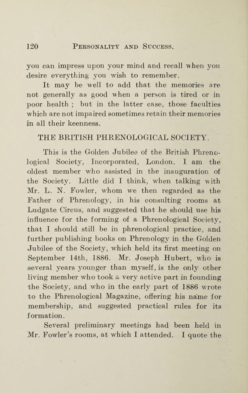 you can impress upon your mind and recall when you desire everything you wish to remember. It may be well to add that the memories are not generally as good when a person is tired or in poor health ; but in the latter case, those faculties which are not impaired sometimes retain their memories in all their keenness. THE BRITISH PHRENOLOGICAL SOCIETY. This is the Golden Jubilee of the British Phreno¬ logical Society, Incorporated, London. I am the oldest member wrho assisted in the inauguration of the Society. Little did I think, w'hen talking with Mr. L. N. Fowler, whom wre then regarded as the Father of Phrenology, in his consulting rooms at Ludgate Circus, and suggested that he should use his influence for the forming of a Phrenological Society, that I should still be in phrenological practice, and further publishing books on Phrenology in the Golden Jubilee of the Society, which held its first meeting on September 14th, 1886. Mr. Joseph Hubert, who is several years younger than myself, is the only other living member who took a very active part in founding the Society, and w'ho in the early part of 1886 wrote to the Phrenological Magazine, offering his name for membership, and suggested practical rules for its iormation. Several preliminary meetings had been held in Mr. Fowler’s rooms, at w'hich I attended. I quote the