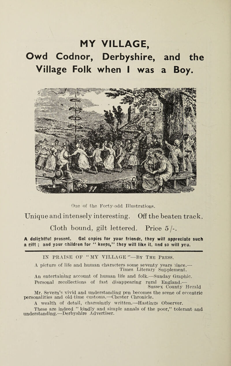 MY VILLAGE, Owd Codnor, Derbyshire, and the Village Folk when I was a Boy. One of the Forty-odd Illustrations. Unique and intensely interesting. Oft the beaten track. Cloth bound, gilt lettered. Price 5 /-. A delightful present. Get copies for your friends, they will appreciate such a gift ; and your children for “ keeps,” they will like it, and so will ycu. IN PRAISE OF “ MY VILLAGE By The PRESS. A picture of life and human characters some seventy years lince.— Times Literary Supplement. An entertaining account of human life and folk.—Sunday Graphic. Personal recollections of fast disappearing rural England.— Sussex County Herald Mr. Severn’^ vivid and understanding pen becomes the scene of eccentric personalities and old-time customs.—Chester Chronicle. A wealth of detail, charmingly written.—-Hastings Observer. These are indeed “ kindly and simple annals of the poor,” tolerant and understanding.—Derbyshire Advertiser.