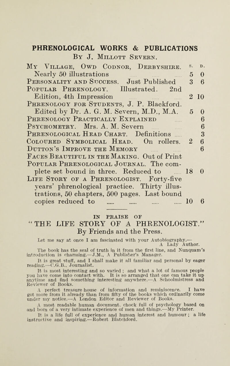 PHRENOLOGICAL WORKS & PUBLICATIONS By J. Millott Severn. My Village, Owd Codnor, Derbyshire. s- d- Nearly 50 illustrations 5 0 Personality and Success. Just Published 3 6 Popular Phrenology. Illustrated. 2nd Edition, 4th Impression 2 10 Phrenology for Students, J. P. Blackford. Edited by Dr. A. G. M. Severn, M.D., M.A. 5 0 Phrenology Practically Explained 6 Psychometry. Mrs. A. M. Severn 6 Phrenological Head Chart. Definitions 3 Coloured Symbolical Head. On rollers. 2 6 Dutton’s Improve the Memory 6 Faces Beautiful in the Making. Out of Print Popular Phrenological Journal. The com¬ plete set bound in three. Reduced to 18 0 Life Story of a Phrenologist. Forty-five years’ phrenological practice. Thirty illus¬ trations, 50 chapters, 500 pages. Last bound copies reduced to . . . . 10 6 IN PRAISE OF “ THE LIFE STORY OF A PHRENOLOGIST.” By Friends and the Press. Let me say at once I am fascinated with your Autobiography.— A Lady Author. The book has the seal of truth in it. from the first line, and Nunquam’s introduction is charming.—J.M., A Publisher’s Manager. It is great stuff, and I shall make it all familiar and personal by eager readings—C.G.B., Journalist. It is most interesting and so varied ; and what a lot of famous people you have come into contact with. It is so arranged that one can take it up anytime and find something interesting anywhere.—A Schoolmistress and Reviewer of Books. A perfect treasure house of information and reminiscence. I have got more from it already than from fifty of the books which ordinarily come under my notice.—A London Editor and Beviewer of Books. A most readable human document, chock full of psychology based on and bom of a very intimate experience of men and things.—My Printer. It is a life full of experience and human interest and humour ; a life instructive and inspiring.—Bobert Blatchford.