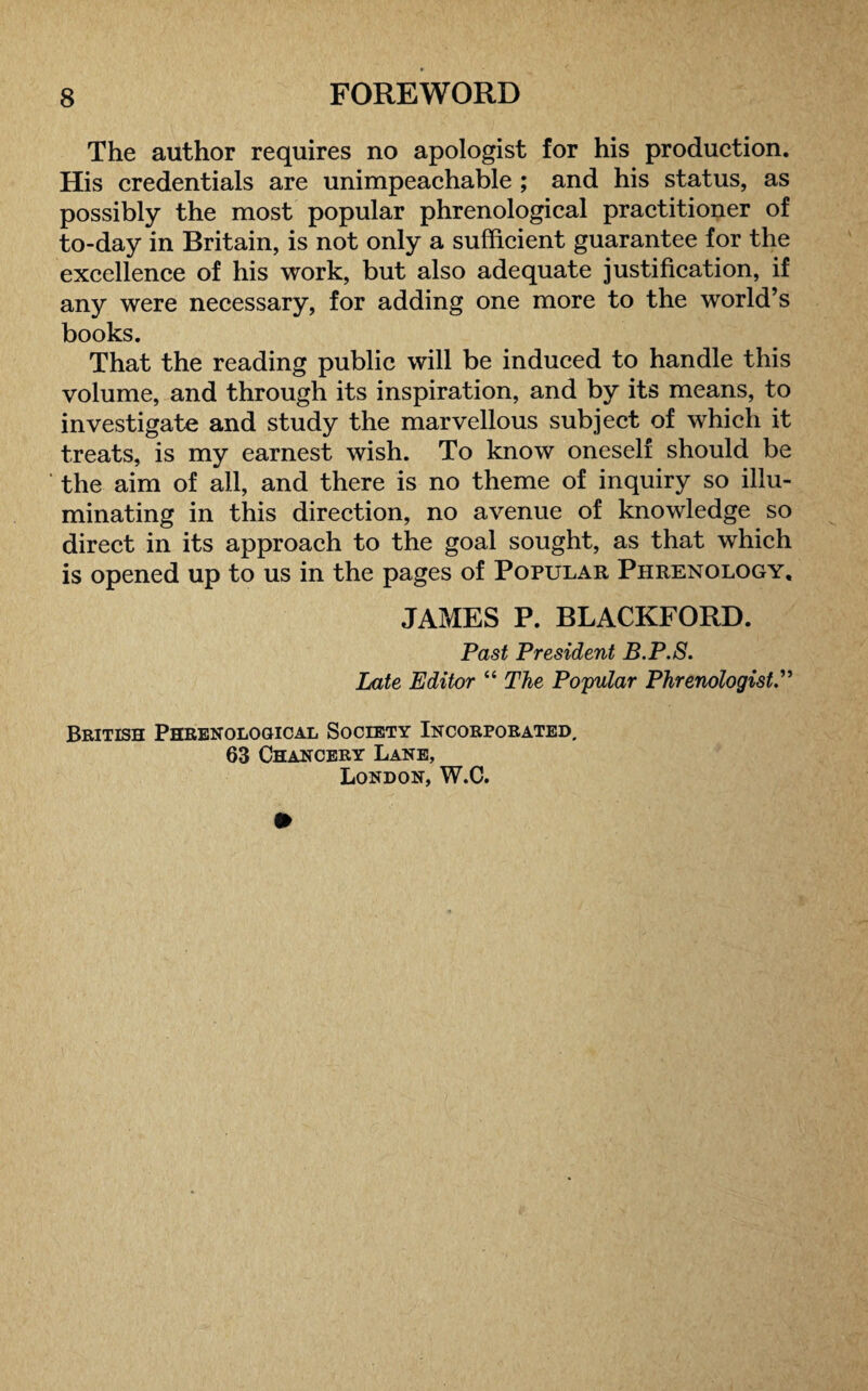 The author requires no apologist for his production. His credentials are unimpeachable ; and his status, as possibly the most popular phrenological practitioner of to-day in Britain, is not only a sufficient guarantee for the excellence of his work, but also adequate justification, if any were necessary, for adding one more to the world’s books. That the reading public will be induced to handle this volume, and through its inspiration, and by its means, to investigate and study the marvellous subject of which it treats, is my earnest wish. To know oneself should be the aim of all, and there is no theme of inquiry so illu¬ minating in this direction, no avenue of knowledge so direct in its approach to the goal sought, as that which is opened up to us in the pages of Popular Phrenology, JAMES P. BLACKFORD. Past President B.P.S. Late Editor “ The Popular Phrenologist British Phrenological Society Incorporated. 63 Chancery Lane, London, W.C.