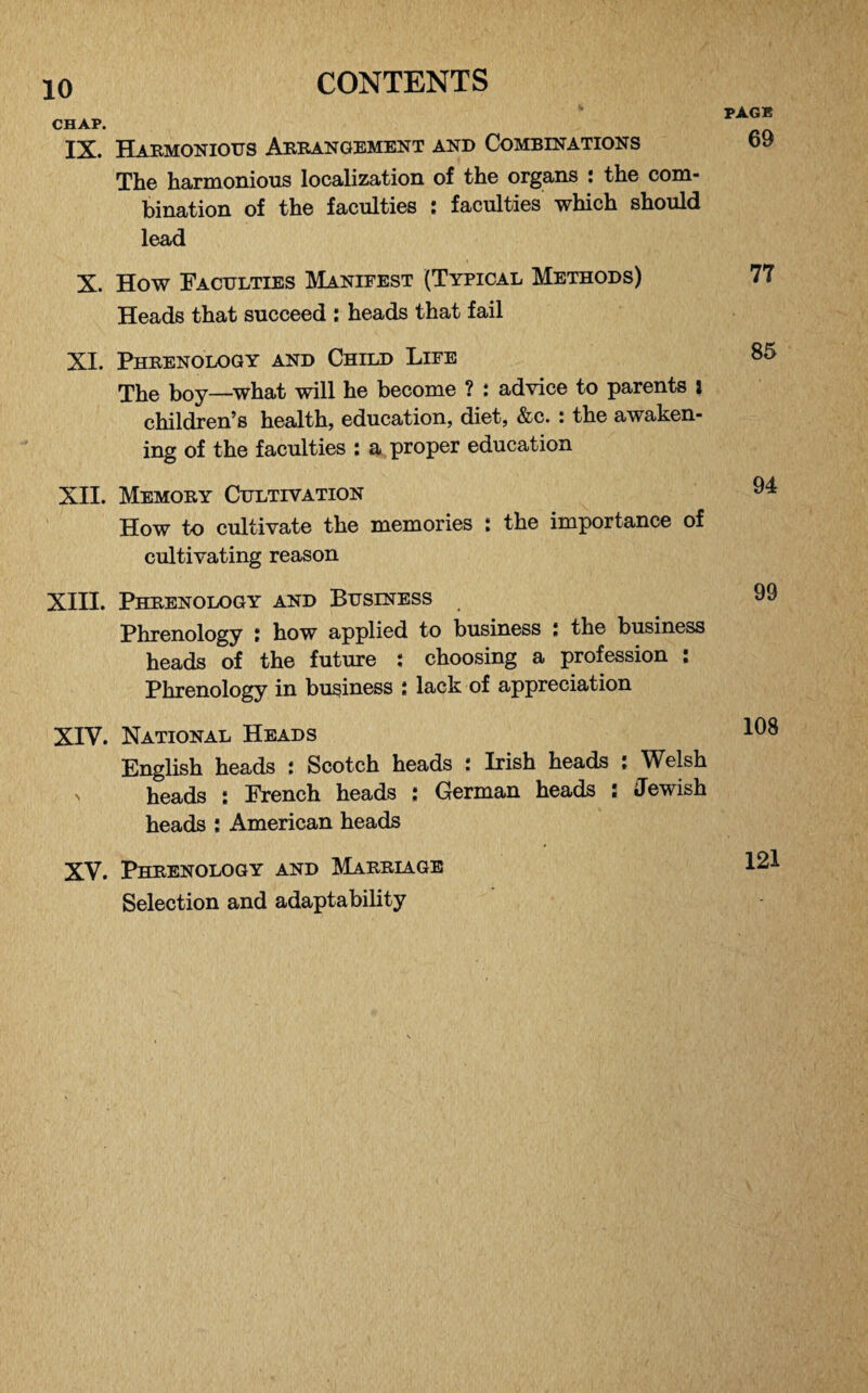 CHAP. IX. Harmonious Arrangement and Combinations The harmonious localization of the organs : the com¬ bination of the faculties : faculties which should lead X. How Faculties Manifest (Typical Methods) Heads that succeed : heads that fail XI. Phrenology and Child Life The boy—what will he become ? : advice to parents i children’s health, education, diet, &c. : the awaken¬ ing of the faculties : a proper education XII. Memory Cultivation How to cultivate the memories : the importance of cultivating reason XIII. Phrenology and Business Phrenology : how applied to business : the business heads of the future : choosing a profession : Phrenology in business : lack of appreciation XIV. National Heads English heads : Scotch heads : Irish heads : Welsh > heads : French heads ; German heads : Jewish heads ; American heads XV. Phrenology and Marriage Selection and adaptability PAGE 69 77 85 94 99 108 121