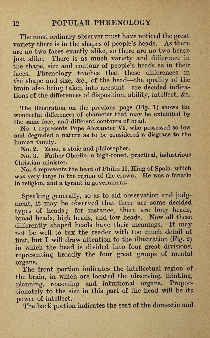 The most ordinary observer must have noticed the great variety there is in the shapes of people’s heads. As there are no two faces exactly alike, so there are no two heads just alike. There is as much variety and difference in the shape, size and contour of people’s heads as in their faces. Phrenology teaches that these differences in the shape and size, &c., of the head—the quality of the brain also being taken into account—are decided indica¬ tions of the differences of disposition, ability, intellect, &c. The illustration on the previous page (Fig. 1) shows the wonderful differences of character that may be exhibited by the same face, and different contours of head. No. 1 represents Pope Alexander VI, who possessed so low and degraded a nature as to be considered a disgrace to the human family. No. 2. Zeno, a stoic and philosopher. No. 3. Father Oberlin, a high-toned, practical, industrious Christian minister. No. 4 represents the head of Philip II, King of Spain, which was very large in the region of the crown. He was a fanatic in religion, and a tyrant in government. Speaking generally, so as to aid observation and judg¬ ment, it may be observed that there are some decided types of heads; for instance, there are long heads, broad heads, high heads, and low heads. Now all these differently shaped heads have their meanings. It may not be well to tax the reader with too much detail at first, but I will draw attention to the illustration (Fig. 2) in which the head is divided into four great divisions, representing broadly the four great groups of mental organs. The front portion indicates the intellectual region of the brain, in which are located the observing, thinking, planning, reasoning and intuitional organs. Propor¬ tionately to the size in this part of the head will be its power of intellect. The back portion indicates the seat of the domestic and