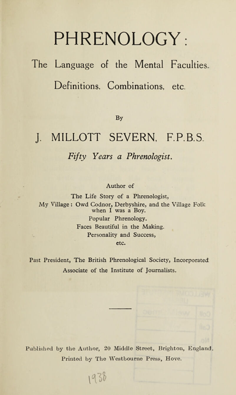 The Language of the Mental Faculties. Definitions, Combinations, etc. By J. MILLOTT SEVERN, F.P.B.S. Fifty Years a Phrenologist. Author of The Life Story of a Phrenologist, My Village : Owd Codnor, Derbyshire, and the Village Folk when I was a Boy. Popular Phrenology. Faces Beautiful in the Making. Personality and Success, etc. Past President, The British Phrenological Society, Incorporated Associate of the Institute of Journalists. Published by the Author, 20 Middle Street, Brighton, England. Printed by The Westbourne Press, Hove. 10