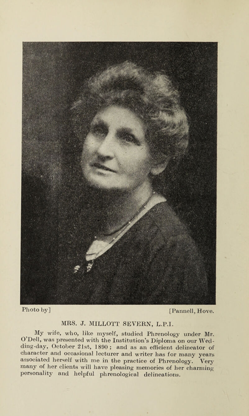 Photo by] [Panned, Hove. MRS. J. MILLOTT SEVERN, L.P.I. My wife, who, like myself, studied Phrenology under Mr. O Dell, was presented with the Institution’s Diploma on our Wed¬ ding-day, October 21st, 1890; and as an efficient delineator of character and occasional lecturer and writer has for many years associated herself with me in the practice of Phrenology. Very many of her clients will have pleasing memories of her charming personality and helpful phrenological delineations.