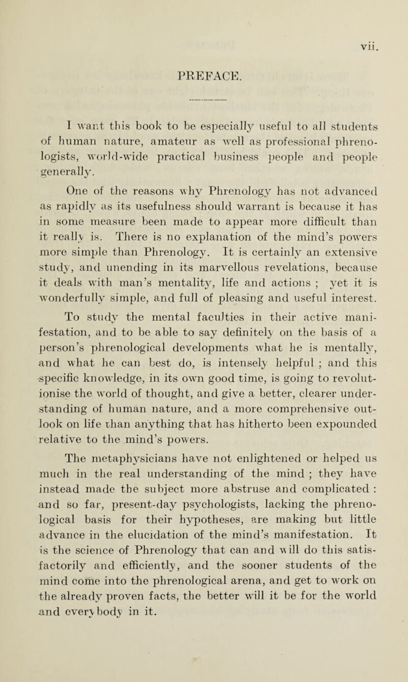 PREFACE. 1 want tliis book to be especially useful to all students of human nature, amateur as well as professional phreno¬ logists, world-wide practical business people and people generally. One of the reasons why Phrenology has not advanced as rapidly as its usefulness should warrant is because it has in some measure been made to appear more difficult than it really is. There is no explanation of the mind’s powers more simple than Phrenology. It is certainly an extensive study, and unending in its marvellous revelations, because it deals with man’s mentality, life and actions ; yet it is wonderfully simple, and full of pleasing and useful interest. To study the mental faculties in their active mani¬ festation, and to be able to say definitely on the basis of a person’s phrenological developments what he is mentally, and what he can best do, is intensely helpful ; and this specific knowledge, in its own good time, is going to revolut¬ ionise the world of thought, and give a better, clearer under¬ standing of human nature, and a more comprehensive out¬ look on life rhan anything that has hitherto been expounded relative to the mind’s powers. The metaphysicians have not enlightened or helped us much in the real understanding of the mind ; they have instead made the subject more abstruse and complicated : and so far, present-day psychologists, lacking the phreno¬ logical basis for their hypotheses, are making but little advance in the elucidation of the mind’s manifestation. It is the science of Phrenology that can and will do this satis¬ factorily and efficiently, and the sooner students of the mind come into the phrenological arena, and get to vmrk on the already proven facts, the better will it be for the world and evervbody in it.