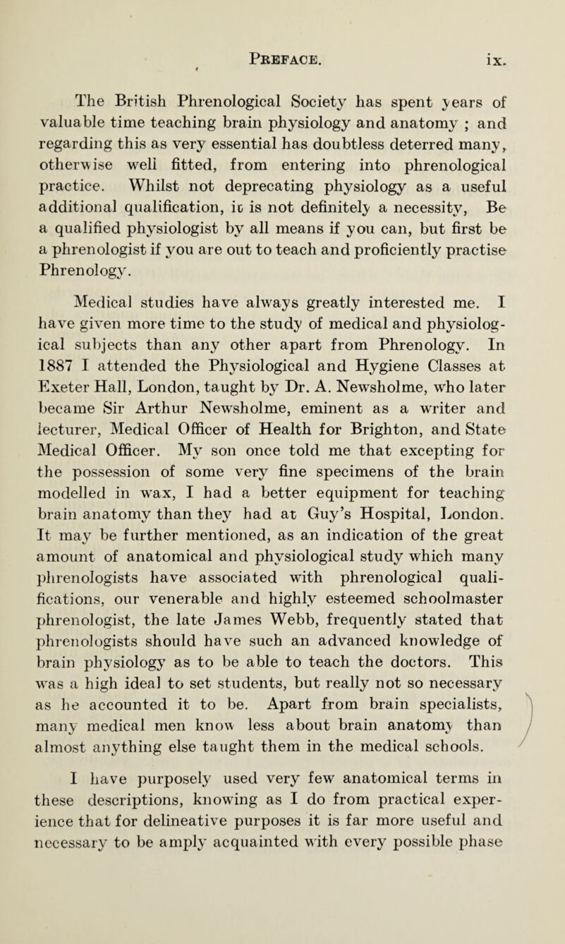 The British Phrenological Society has spent years of valuable time teaching brain physiology and anatomy ; and regarding this as very essential has doubtless deterred many, otherwise well fitted, from entering into phrenological practice. Whilst not deprecating physiology as a useful additional qualification, io is not definitely a necessity, Be a qualified physiologist by all means if you can, but first be a phrenologist if you are out to teach and proficiently practise Phrenology. Medical studies have always greatly interested me. I have given more time to the study of medical and physiolog¬ ical subjects than any other apart from Phrenology. In 1887 I attended the Physiological and Hygiene Classes at Exeter Hall, London, taught by Dr. A. Newsholme, wiio later became Sir Arthur Newsholme, eminent as a wrriter and lecturer, Medical Officer of Health for Brighton, and State Medical Officer. Myr son once told me that excepting for the possession of some very fine specimens of the brain modelled in wax, I had a better equipment for teaching brain anatomy than they had at Guy’s Hospital, London. It may be further mentioned, as an indication of the great amount of anatomical and physiological study which many phrenologists have associated with phrenological quali¬ fications, our venerable and highly esteemed schoolmaster phrenologist, the late James Webb, frequently stated that phrenologists should have such an advanced knowledge of brain physiology as to be able to teach the doctors. This was a high ideal to set students, but really not so necessary as he accounted it to be. Apart from brain specialists, many medical men know less about brain anatomy than almost anything else taught them in the medical schools. I have purposely used very few anatomical terms in these descriptions, knowing as I do from practical exper¬ ience that for delineative purposes it is far more useful and necessary to be amply acquainted with every possible phase