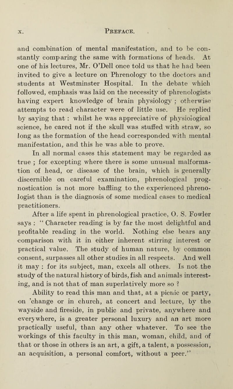 and combination of mental manifestation, and to be con¬ stantly comparing the same with formations of heads. At one of his lectures, Mr. O’Dell once told us that he had been invited to give a lecture on Phrenology to the doctors and students at Westminster Hospital. In the debate which followed, emphasis was laid on the necessity of phrenologists having expert knowledge of brain physiology ; otherwise attempts to read character were of little use. He replied by saying that : whilst he was appreciative of physiological science, he cared not if the skull was stuffed with straw, so long as the formation of the head corresponded with mental manifestation, and this he was able to prove. In all normal cases this statement may be regarded as true ; for excepting where there is some unusual malforma¬ tion of head, or disease of the brain, which is generally discernible on careful examination, phrenological prog¬ nostication is not more baffling to the experienced phreno¬ logist than is the diagnosis of some medical cases to medical practitioners. After a life spent in phrenological practice, 0. S. Fowler says : “ Character reading is by far the most delightful and profitable reading in the world. Nothing else bears any comparison with it in either inherent stirring interest or practical value. The study of human nature, by common consent, surpasses all other studies in all respects. And wTell it may : for its subject, man, excels all others. Is not the study of the natural history of birds, fish and animals interest¬ ing, and is not that of man superlatively more so ? Ability to read this man and that, at a picnic or party, on ’change or in church, at concert and lecture, by the wayside and fireside, in public and private, anywhere and everywhere, is a greater personal luxury and an art more practically useful, than any other whatever. To see the workings of this faculty in this man, wroman, child, and of that or those in others is an art, a gift, a talent, a possession, an acquisition, a personal comfort, without a peer.’’