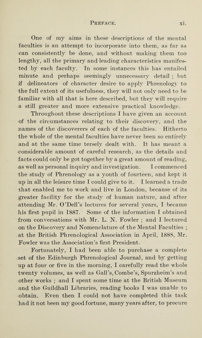 One of my aims in these descriptions of the mental faculties is an attempt to incorporate into them, as far as can consistently be done, and without making them too lengthy, all the primary and leading characteristics manifes¬ ted by each faculty. In some instances this has entailed minute and perhaps seemingly unnecessary detail ; but if delineators of character desire to apply Phrenology to the full extent of its usefulness, they will not only need to be familiar with all that is here described, but they will require a still greater and more extensive practical knowledge. Throughout these descriptions I have given an account of the circumstances relating to their discovery, and the names of the discoverers of each of the faculties. Hitherto the whole of the mental faculties have never been so entirely and at the same time tersely dealt with. It has meant a considerable amount of careful research, as the details and facts could only be got together by a great amount of reading, as well as personal inquiry and investigation. I commenced the study of Phrenology as a youth of fourteen, and kept it up in all the leisure time I could give to it. I learned a trade that enabled me to work and live in London, because of its greater facility7 for the study of human nature, and after attending Mr. O’Dell’s lectures for several years, I became his first pupil in 1887. Some of the information I obtained from conversations with Mr. L. N. Fowler ; and I lectured on the Discovery and Nomenclature of the Mental Faculties ; at the British Phrenological Association in April, 1888, Mr. Fowler was the Association’s first President. Fortunately, I had been able to purchase a complete set of the Edinburgh Phrenological Journal, and by getting up at four or five in the morning, I carefully read the whole twenty volumes, as well as Gall’s, Combe’s, Spurzheim’s and other works ; and 1 spent some time at the British Museum and the Guildhall Libraries, reading books I was unable to obtain. Even then I could not have completed this task had it not been my good fortune, many years after, to procure