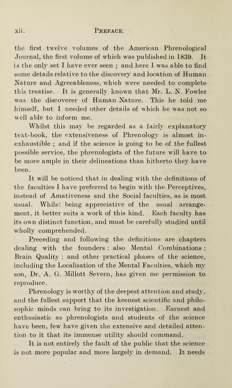 the first twelve volumes of the American Phrenological Journal, the first volume of which was published in 1839. It is the only set I have ever seen ; and here I was able to find some details relative to the discovery and location of Human Nature and Agreeableness, which were needed to complete this treatise. It is generally known that Mr. L. N. Fowler was the discoverer of Human Nature. This he told me himself, but I needed other details of which he was not so well able to inform me. Whilst this may be regarded as a fairly explanatory text-book, the extensiveness of Phrenology is almost in¬ exhaustible ; and if the science is going to be of the fullest possible service, the phrenologists of the future will have to be more ample in their delineations than hitherto they have been. It will be noticed that in dealing wfith the definitions of the faculties I have preferred to begin with the Perceptives, instead of Amativeness and the Social facidties, as is most usual. Whilst being appreciative of the usual arrange¬ ment, it better suits a work of this kind. Each faculty has its own distinct function, and must be carefully studied until wholly comprehended. Preceding and following the definitions are chapters dealing writh the founders : also Mental Combinations : Brain Quality : and other practical phases of the science, including the Localisation of the Mental Faculties, which my son, Dr. A. G. Millott Severn, has given me permission to reproduce. Phrenology is worthy of the deepest attention and study, and the fullest support that the keenest scientific and philo¬ sophic minds can bring to its investigation. Earnest and enthusiastic as phrenologists and students of the science have been, few have given the extensive and detailed atten¬ tion to it that its immense utility should command. It is not entirely the fault of the public that the science is not more popular and more largely in demand. It needs