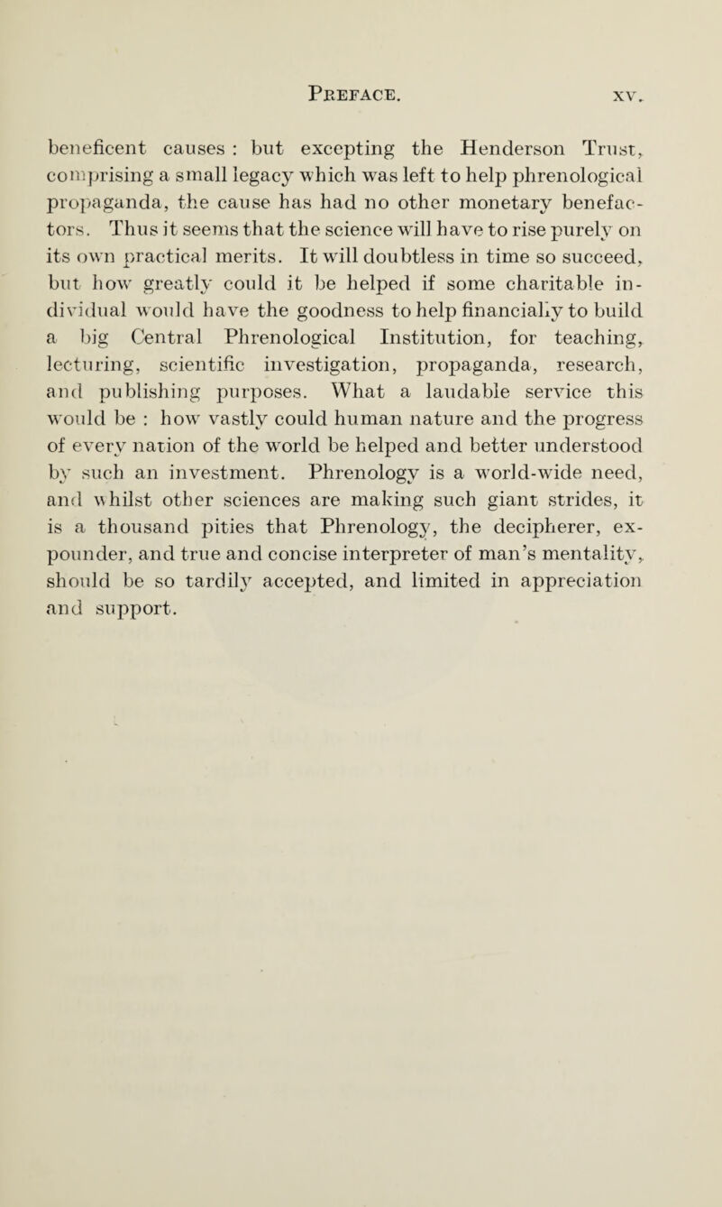 beneficent causes : but excepting the Henderson Trust, comprising a small legacy which wras left to help phrenological propaganda, the cause has had no other monetary benefac¬ tors. Thus it seems that the science will have to rise purely on its own practical merits. It w'ill doubtless in time so succeed, but how greatly could it be helped if some charitable in¬ dividual would have the goodness to help financially to build a big Central Phrenological Institution, for teaching, lecturing, scientific investigation, propaganda, research, and publishing purposes. What a laudable service this would be : howr vastly could human nature and the progress of every nation of the woriel be helped and better understood by such an investment. Phrenology is a wrorld-wTide need, and whilst other sciences are making such giant strides, it is a thousand pities that Phrenology, the decipherer, ex¬ pounder, and true and concise interpreter of man’s mentality, should be so tardily accepted, and limited in appreciation and support.