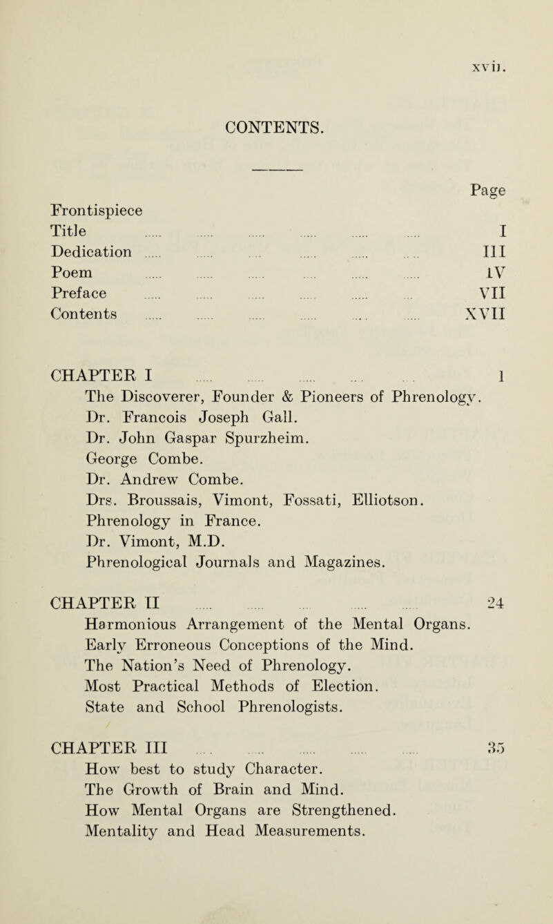CONTENTS. Page Frontispiece Title . I Dedication . . ... . . . .. Ill Poem . .... .... . . IV Preface . . . . . ... VII Contents . . . . ... .... XVII CHAPTER I . 1 The Discoverer, Founder & Pioneers of Phrenology. Dr. Francois Joseph Gall. Dr. John Gaspar Spurzheim. George Combe. Dr. Andrew Combe. Drs. Broussais, Vimont, Fossati, Elliotson. Phrenology in France. Dr. Vimont, M.D. Phrenological Journals and Magazines. CHAPTER II . 24 Harmonious Arrangement of the Mental Organs. Early Erroneous Conceptions of the Mind. The Nation’s Need of Phrenology. Most Practical Methods of Election. State and School Phrenologists. CHAPTER III . 35 How best to study Character. The Growth of Brain and Mind. How Mental Organs are Strengthened. Mentality and Head Measurements.
