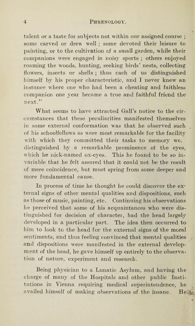 talent or a taste for subjects not within our assigned course ; some carved or drew well ; some devoted their leisure to painting, or to the cultivation of a small garden, while their companions were engaged in noisy sports ; others enjoyed roaming the woods, hunting, seeking birds’ nests, collecting flow'ers, insects or shells ; thus each of us distinguished himself by his proper characteristic, and I never knew’ an instance where one who had been a cheating and faithless companion one year became a true and faithful friend the next.” What seems to have attracted Gall’s notice to the cir¬ cumstances that these peculiarities manifested themselves in some external conformation was that he observed such of his schoolfellows as were most remarkable for the facility with wdiich they committed their tasks to memory we. distinguished by a remarkable prominence of the eyes, which he nick-named ox-eves. This he found to be so in- variable that he felt assured that it could not be the result of mere coincidence, but must spring from some deeper and more fundamental cause. In process of time he thought he could discover the ex¬ ternal signs of other mental qualities and dispositions, such as those of music, painting, etc. Continuing his observations he perceived that some of his acquaintances who were dis¬ tinguished for decision of character, had the head largely developed in a particular part. The idea then occurred to him to look to the head for the external signs of the moral sentiments, and thus feeling convinced that mental qualities and dispositions were manifested in the external develoj)- ment of the head, he gave himself up entirely to the observa¬ tion of nature, experiment and research. Being physician to a Lunatic Asylum, and having the charge of many of the Hospitals and other public Insti¬ tutions in Vienna requiring medical superintendence, he availed himself of making observations of the insane. He-%