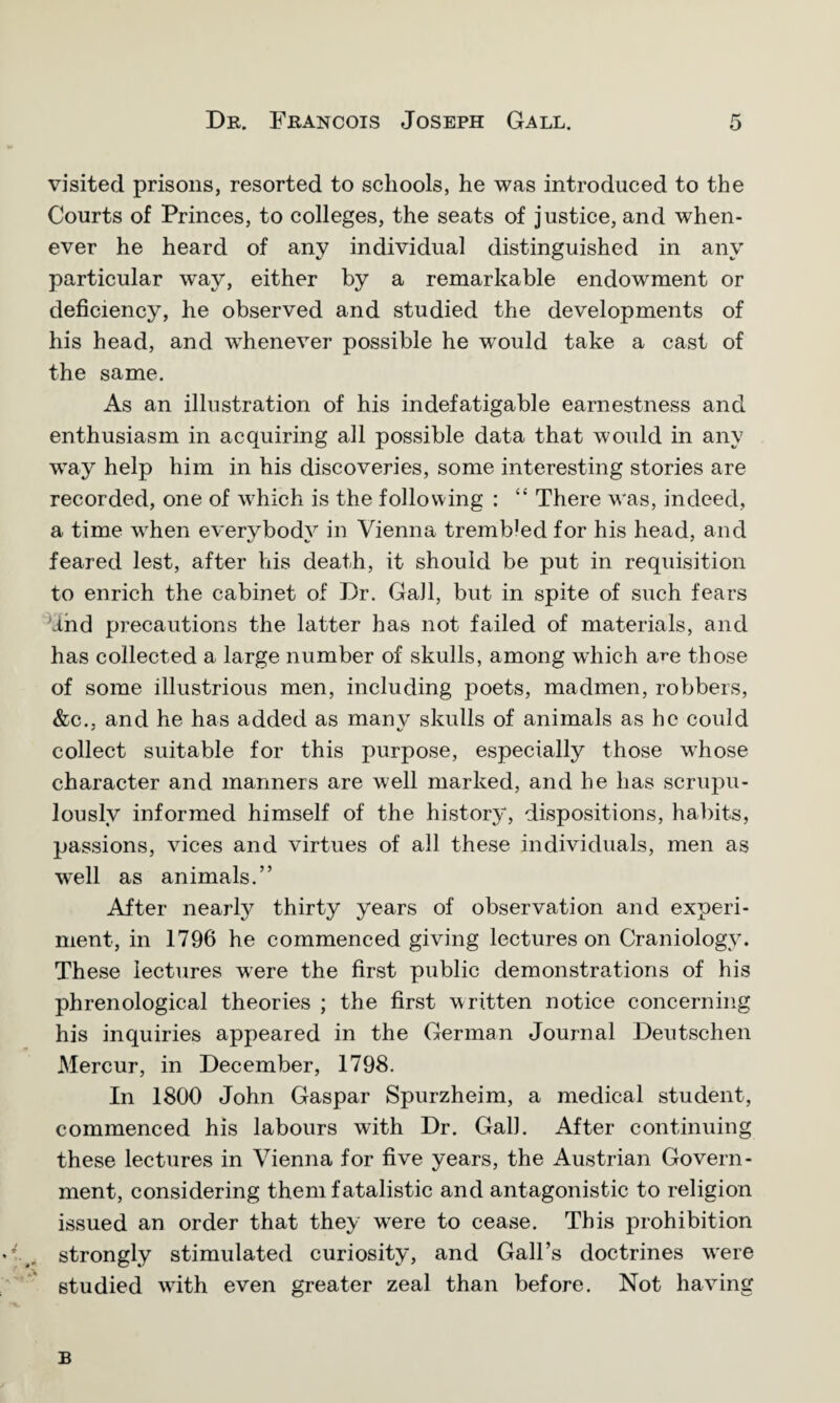 visited prisons, resorted to schools, he was introduced to the Courts of Princes, to colleges, the seats of justice, and when¬ ever he heard of any individual distinguished in any particular way, either by a remarkable endowment or deficiency, he observed and studied the developments of his head, and whenever possible he would take a cast of the same. As an illustration of his indefatigable earnestness and enthusiasm in acquiring all possible data that would in any way help him in his discoveries, some interesting stories are recorded, one of which is the following : “ There was, indeed, a time when everybody in Vienna tremWedfor his head, and feared lest, after his death, it should be put in requisition to enrich the cabinet of Dr. Gall, but in spite of such fears dnd precautions the latter has not failed of materials, and has collected a large number of skulls, among which are those of some illustrious men, including poets, madmen, robbers, &c., and he has added as manv skulls of animals as he could collect suitable for this purpose, especially those whose character and manners are well marked, and he has scrupu¬ lously informed himself of the history, dispositions, habits, passions, vices and virtues of all these individuals, men as wTell as animals.” After nearly thirty years of observation and experi¬ ment, in 1796 he commenced giving lectures on Craniology. These lectures were the first public demonstrations of his phrenological theories ; the first written notice concerning his inquiries appeared in the German Journal Deutschen Mercur, in December, 1798. In 1800 John Gaspar Spurzheim, a medical student, commenced his labours with Dr. Gall. After continuing these lectures in Vienna for five years, the Austrian Govern¬ ment, considering them fatalistic and antagonistic to religion issued an order that they wrere to cease. This prohibition strongly stimulated curiosity, and Gall’s doctrines w'ere studied with even greater zeal than before. Not having B