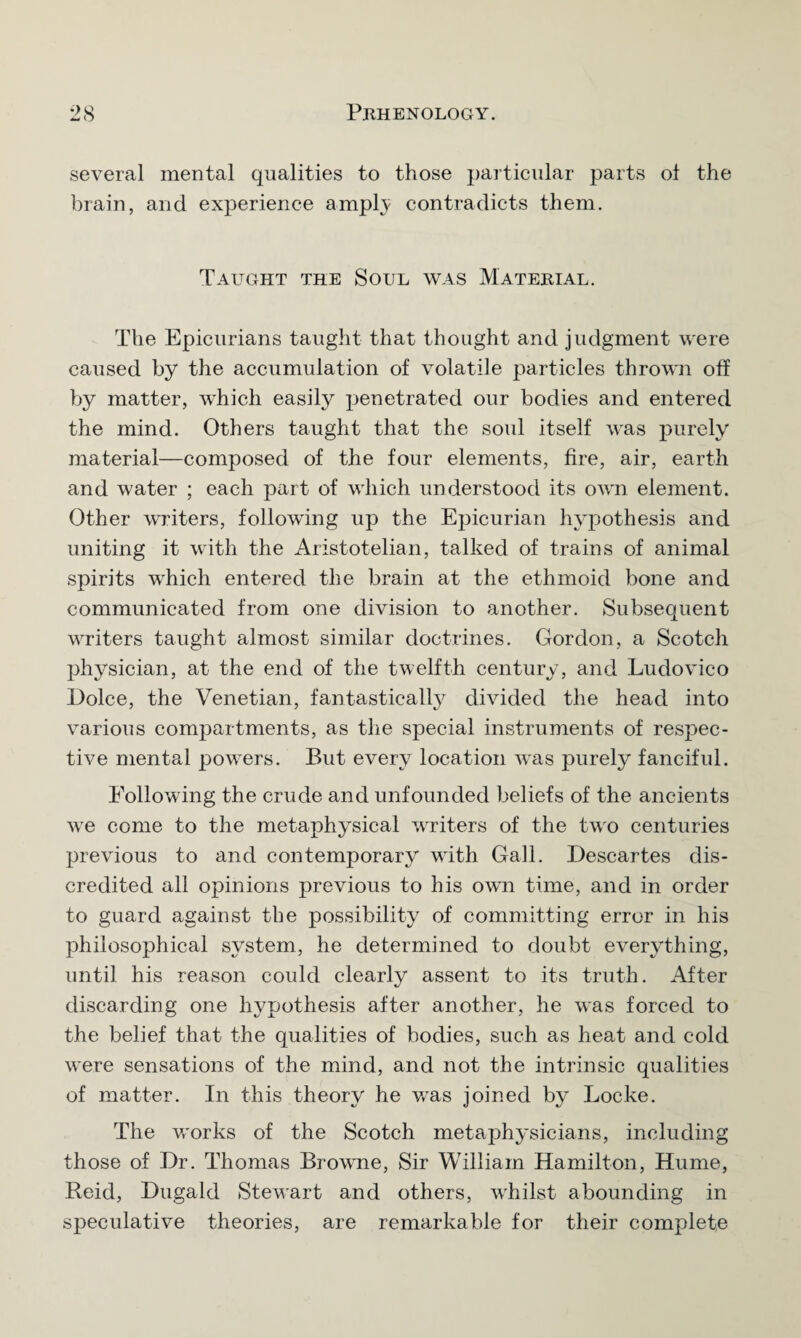 several mental qualities to those particular parts ol the brain, and experience ampl}; contradicts them. Taught the Soul was Material. The Epicurians taught that thought and judgment were caused by the accumulation of volatile particles thrown off by matter, which easily penetrated our bodies and entered the mind. Others taught that the soul itself was purely material—composed of the four elements, fire, air, earth and water ; each part of which understood its own element. Other writers, following up the Epicurian hypothesis and uniting it with the Aristotelian, talked of trains of animal spirits which entered the brain at the ethmoid bone and communicated from one division to another. Subsequent writers taught almost similar doctrines. Gordon, a Scotch physician, at the end of the twelfth century, and Ludovico Dolce, the Venetian, fantastically divided the head into various compartments, as the special instruments of respec¬ tive mental powders. But ever}7 location was purely fanciful. Following the crude and unfounded beliefs of the ancients v7e come to the metaphysical waiters of the two centuries previous to and contemporary with Gall. Descartes dis¬ credited all opinions previous to his own time, and in order to guard against the possibility of committing error in his philosophical system, he determined to doubt everything, until his reason could clearly assent to its truth. After discarding one hypothesis after another, he was forced to the belief that the qualities of bodies, such as heat and cold were sensations of the mind, and not the intrinsic qualities of matter. In this theory he wras joined by Locke. The works of the Scotch metaphysicians, including those of Dr. Thomas Browne, Sir William Hamilton, Hume, Reid, Dugald Stewart and others, wdiilst abounding in speculative theories, are remarkable for their complete