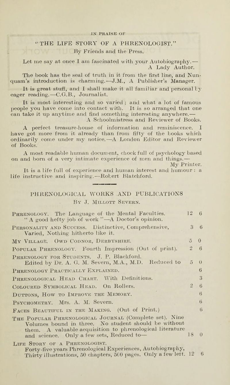“THE LIFE STORY OF A PHRENOLOGIST.” By Friends and the Press. Let me say at once I am fascinated with your Autobiography.— A Lady Author. The book has the seal of truth in it from the first line, and Nun- quam’s introduction is charming.—J.M., A Publisher’s Manager. It is great stuff, and I shall make it all familiar and personally eager reading.—C.G.B., Journalist. It is most interesting and so varied ; and what a lot of famous people you have come into contact with. It is so arranged that one can take it up anytime and find something interesting anywhere.— A Schoolmistress and Reviewer of Books. A perfect treasure-house of information and reminiscence. I have got more from it already than from fifty of the books which ordinarily come under my notice.—A London Editor and Reviewer of Books. A most readable human document, chock full of psychology based on and born of a very intimate experience of men and things.— My Printer. It is a life full of experience and human interest and humour : a life instructive and inspiring.—Robert Blatchford. PHRENOLOGICAL WORKS AND PUBLICATIONS By J. Millott Severn. Phrenology. The Language of the Mental Faculties. 12 6 “ A good hefty job of work ”—A Doctor’s opinion. Personality and Success. Distinctive, Comprehensive, 3 0 Varied, Nothing hitherto like it. My Village. Owd Codnor, Derbyshire. 5 0 Popular Phrenology. Fourth Impression (Out of print). 2 6 Phrenology for Students. J. P. Blackford. Edited by Dr. A. G. M. Severn, M.A., M.D. Reduced to 5 0 Phrenology Practically Explained. 0 Phrenological Head Chart. With Definitions. 3 Coloured Symbolical Head. On Rollers. 2 6 Duttons, How to Improve the Memory. H Psychometry. Mrs. A. M. Severn. b Faces Beautiful in the Making. (Out of Print.) fi The Popular Phrenological Journal (Complete set). Nine Volumes bound in three. No student should be without them. A valuable acquisition to phrenological literature and science. Only a few sets, Reduced to— 18 0 Life Story of a Phrenologist. Forty-five years Phrenological Experiences, Autobiography, Thirty illustrations, 50 chapters, 500 pages. Only a few left. 12 0