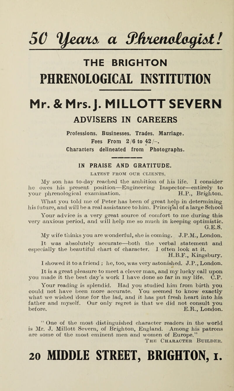 5C a 3t(k%enelagiAt! THE BRIGHTON PHRENOLOGICAL INSTITUTION Mr. & Mrs. J. MILLOTT SEVERN ADVISERS IN CAREERS Professions, Businesses, Trades, Marriage. Fees From 2/6 to 42/-. Characters delineated from Photographs. IN PRAISE AND GRATITUDE. LATEST FROM OUR CLIENTS. My son has to-day reached the ambition of his life. I consider he owes his present position—Engineering Inspector—entirely to- your phrenological examination. H.P., Brighton. What you told me of Peter has been of great help in determining his future, and will be a real assistance to him. Princip'al of a large School Your advice is a very great source of comfort to me during this very anxious period, and will help me so much in keeping optimistic. G.E.S. My wife thinks you are wonderful, she is coming. J.P.M., London. It was absolutely accurate—both the verbal statement and especially the beautiful chart of character. I often look at it. H.B.F., Kingsbury. I showed it to a friend ; he, too, was very astonished. J.P., London. It is a great pleasure to meet a clever man, and my lucky call upon you made it the best day’s work I have done so far in my life. C.P. Your reading is splendid. Had you studied him from birth you could not have been more accurate. You seemed to know exactly what we wished done for the lad, and it has put fresh heart into his father and myself. Our only regret is that we did not consult you before. E.R., London. “ One of the most distinguished character readers in the world is Mr. J. Millott Severn, of Brighton, England. Among his patrons are some of the most eminent men and women of Europe.” The Character Builder.