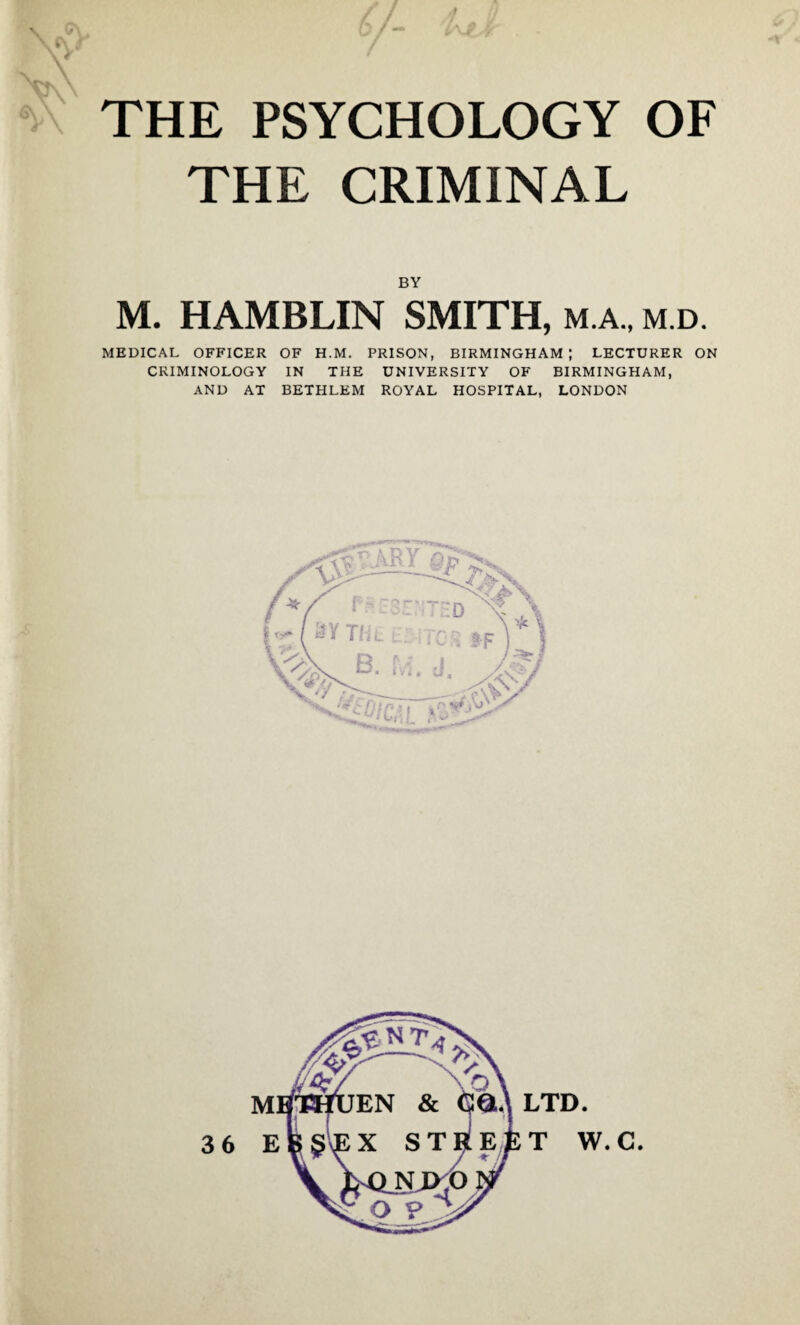 Y 7- *** ■ • THE PSYCHOLOGY OF THE CRIMINAL BY M. HAMBLIN SMITH, m.a., m.d. MEDICAL OFFICER OF H.M. PRISON, BIRMINGHAM; LECTURER ON CRIMINOLOGY IN THE UNIVERSITY OF BIRMINGHAM, AND AT BETHLEM ROYAL HOSPITAL, LONDON