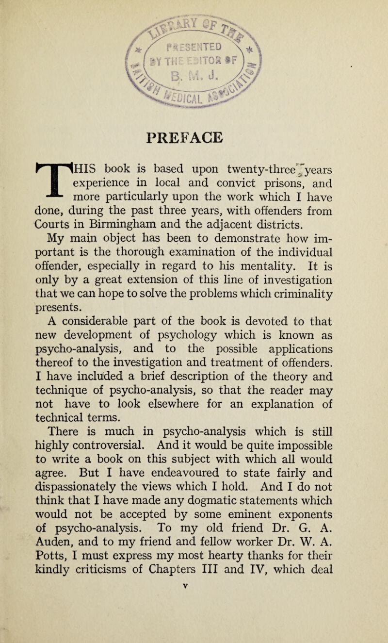 PREFACE THIS book is based upon twenty-threeyears experience in local and convict prisons, and more particularly upon the work which I have done, during the past three years, with offenders from Courts in Birmingham and the adjacent districts. My main object has been to demonstrate how im¬ portant is the thorough examination of the individual offender, especially in regard to his mentality. It is only by a great extension of this line of investigation that we can hope to solve the problems which criminality presents. A considerable part of the book is devoted to that new development of psychology which is known as psycho-analysis, and to the possible applications thereof to the investigation and treatment of offenders. I have included a brief description of the theory and technique of psycho-analysis, so that the reader may not have to look elsewhere for an explanation of technical terms. There is much in psycho-analysis which is still highly controversial. And it would be quite impossible to write a book on this subject with which all would agree. But I have endeavoured to state fairly and dispassionately the views which I hold. And I do not think that I have made any dogmatic statements which would not be accepted by some eminent exponents of psycho-analysis. To my old friend Dr. G. A. Auden, and to my friend and fellow worker Dr. W. A. Potts, I must express my most hearty thanks for their kindly criticisms of Chapters III and IV, which deal