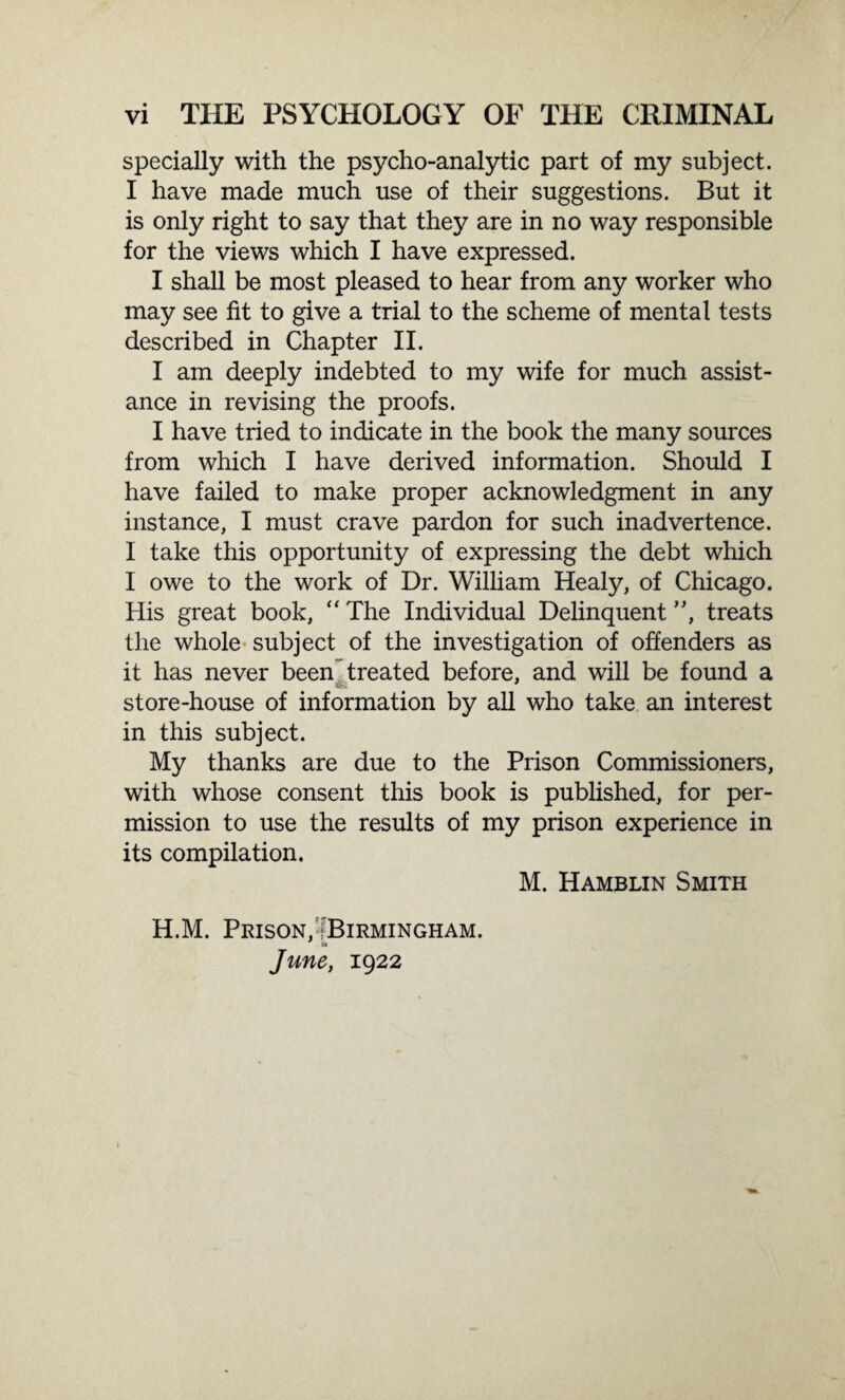 specially with the psycho-analytic part of my subject. I have made much use of their suggestions. But it is only right to say that they are in no way responsible for the views which I have expressed. I shall be most pleased to hear from any worker who may see fit to give a trial to the scheme of mental tests described in Chapter II. I am deeply indebted to my wife for much assist¬ ance in revising the proofs. I have tried to indicate in the book the many sources from which I have derived information. Should I have failed to make proper acknowledgment in any instance, I must crave pardon for such inadvertence. I take this opportunity of expressing the debt which I owe to the work of Dr. William Healy, of Chicago. His great book, “ The Individual Delinquent ”, treats the whole subject of the investigation of offenders as it has never been treated before, and will be found a store-house of information by all who take an interest in this subject. My thanks are due to the Prison Commissioners, with whose consent this book is published, for per¬ mission to use the results of my prison experience in its compilation. M. Hamblin Smith H.M. Prison, 'Birmingham. u June, 1922