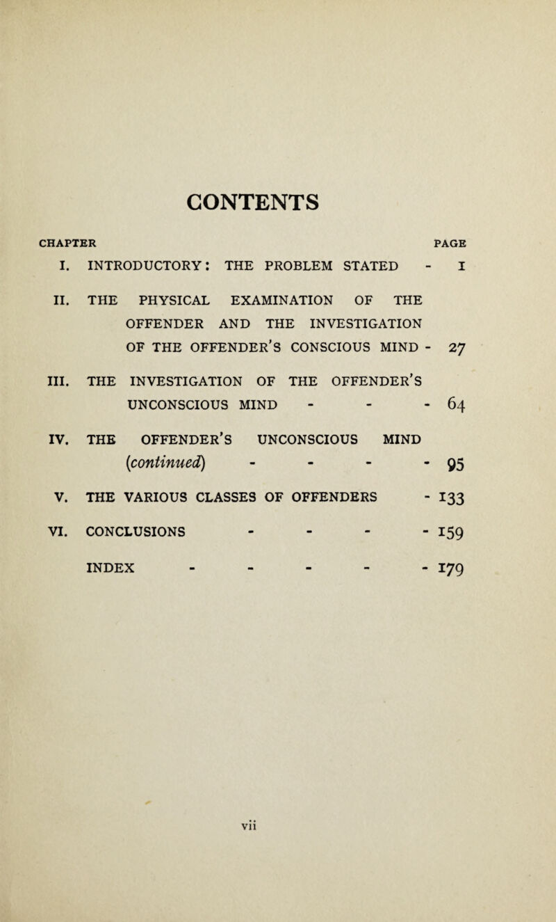 CONTENTS CHAPTER PAGE I. introductory: the problem STATED - I II. THE PHYSICAL EXAMINATION OF THE OFFENDER AND THE INVESTIGATION OF THE OFFENDER’S CONSCIOUS MIND - 27 III. THE INVESTIGATION OF THE OFFENDER'S UNCONSCIOUS MIND - - - 64 IV. THE OFFENDER’S UNCONSCIOUS MIND (continued) - - - 95 V. THE VARIOUS CLASSES OF OFFENDERS - 133 VI. CONCLUSIONS - - - -i59 INDEX ----- 179 Vll