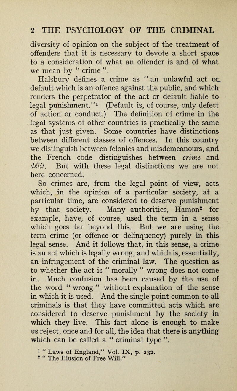 diversity of opinion on the subject of the treatment of offenders that it is necessary to devote a short space to a consideration of what an offender is and of what we mean by “ crime Halsbury defines a crime as “an unlawful act on default which is an offence against the public, and which renders the perpetrator of the act or default liable to legal punishment.,,1 (Default is, of course, only defect of action or conduct.) The definition of crime in the legal systems of other countries is practically the same as that just given. Some countries have distinctions between different classes of offences. In this country we distinguish between felonies and misdemeanours, and the French code distinguishes between crime and delit. But with these legal distinctions we are not here concerned. So crimes are, from the legal point of view, acts which, in the opinion of a particular society, at a particular time, are considered to deserve punishment by that society. Many authorities, Hamon2 for example, have, of course, used the term in a sense which goes far beyond this. But we are using the term crime (or offence or delinquency) purely in this legal sense. And it follows that, in this sense, a crime is an act which is legally wrong, and which is, essentially, an infringement of the criminal law. The question as to whether the act is “ morally ” wrong does not come in. Much confusion has been caused by the use of the word “ wrong  without explanation of the sense in which it is used. And the single point common to all criminals is that they have committed acts which are considered to deserve punishment by the society in which they live. This fact alone is enough to make us reject, once and for all, the idea that there is anything which can be called a “ criminal type 1  Laws of England, Vol. IX, p. 232. 2  The Illusion of Free Will.