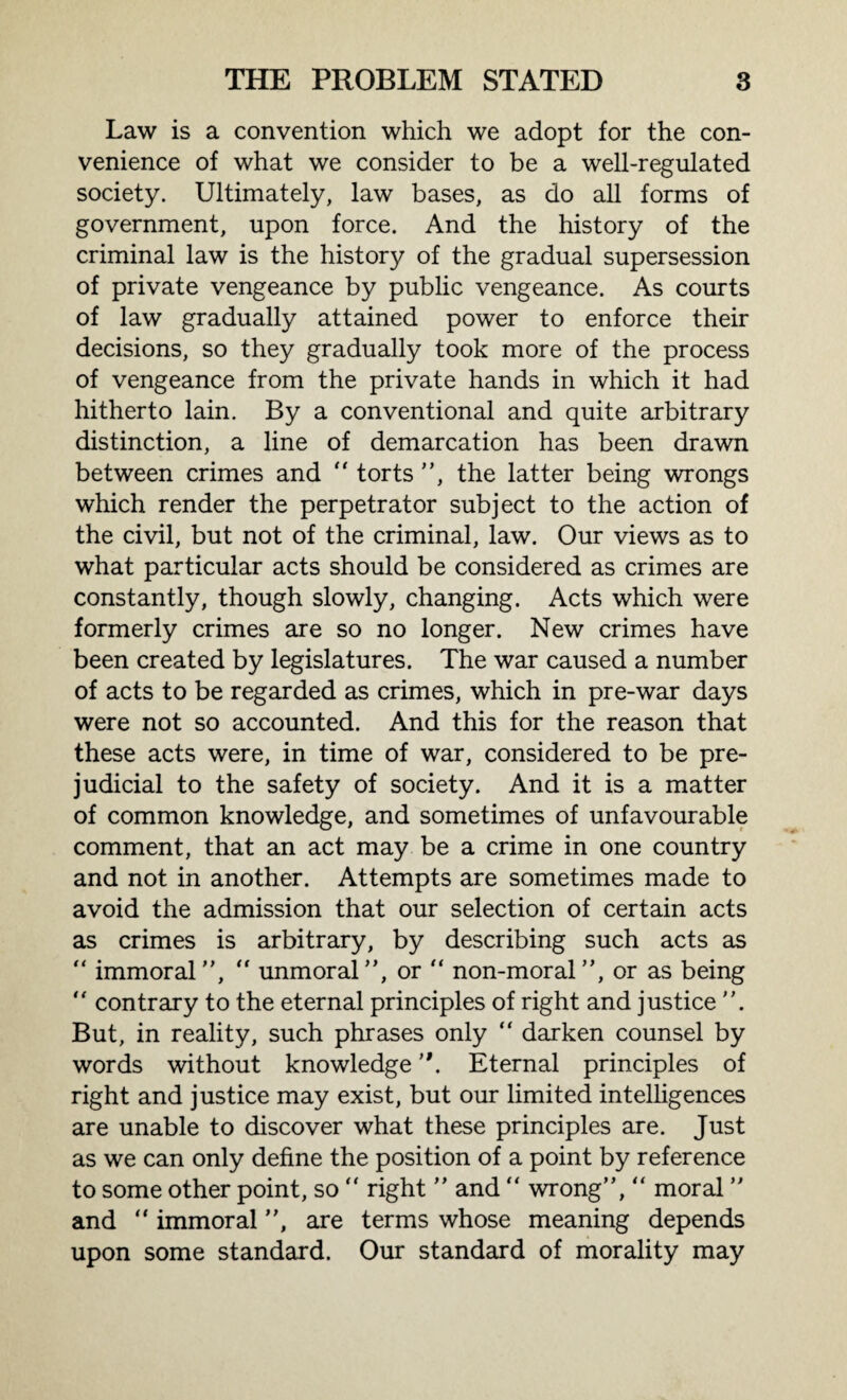 Law is a convention which we adopt for the con¬ venience of what we consider to be a well-regulated society. Ultimately, law bases, as do all forms of government, upon force. And the history of the criminal law is the history of the gradual supersession of private vengeance by public vengeance. As courts of law gradually attained power to enforce their decisions, so they gradually took more of the process of vengeance from the private hands in which it had hitherto lain. By a conventional and quite arbitrary distinction, a line of demarcation has been drawn between crimes and “ torts ”, the latter being wrongs which render the perpetrator subject to the action of the civil, but not of the criminal, law. Our views as to what particular acts should be considered as crimes are constantly, though slowly, changing. Acts which were formerly crimes are so no longer. New crimes have been created by legislatures. The war caused a number of acts to be regarded as crimes, which in pre-war days were not so accounted. And this for the reason that these acts were, in time of war, considered to be pre¬ judicial to the safety of society. And it is a matter of common knowledge, and sometimes of unfavourable comment, that an act may be a crime in one country and not in another. Attempts are sometimes made to avoid the admission that our selection of certain acts as crimes is arbitrary, by describing such acts as  immoral ”, “ unmoral ”, or “ non-moral ”, or as being “ contrary to the eternal principles of right and justice ”. But, in reality, such phrases only  darken counsel by words without knowledge. Eternal principles of right and justice may exist, but our limited intelligences are unable to discover what these principles are. Just as we can only define the position of a point by reference to some other point, so  right ” and  wrong”, “ moral ” and “ immoral ”, are terms whose meaning depends upon some standard. Our standard of morality may