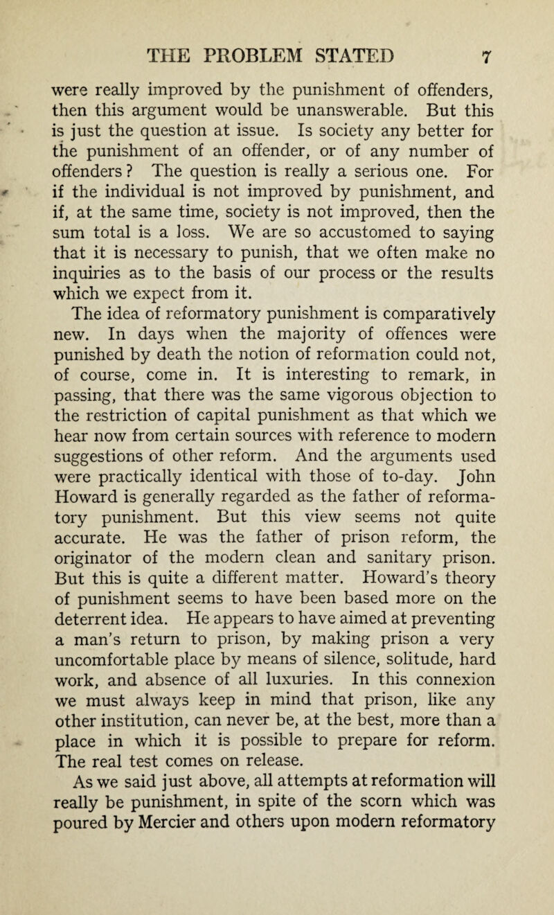 were really improved by the punishment of offenders, then this argument would be unanswerable. But this is just the question at issue. Is society any better for the punishment of an offender, or of any number of offenders ? The question is really a serious one. For if the individual is not improved by punishment, and if, at the same time, society is not improved, then the sum total is a loss. We are so accustomed to saying that it is necessary to punish, that we often make no inquiries as to the basis of our process or the results which we expect from it. The idea of reformatory punishment is comparatively new. In days when the majority of offences were punished by death the notion of reformation could not, of course, come in. It is interesting to remark, in passing, that there was the same vigorous objection to the restriction of capital punishment as that which we hear now from certain sources with reference to modern suggestions of other reform. And the arguments used were practically identical with those of to-day. John Howard is generally regarded as the father of reforma¬ tory punishment. But this view seems not quite accurate. He was the father of prison reform, the originator of the modern clean and sanitary prison. But this is quite a different matter. Howard's theory of punishment seems to have been based more on the deterrent idea. He appears to have aimed at preventing a man’s return to prison, by making prison a very uncomfortable place by means of silence, solitude, hard work, and absence of all luxuries. In this connexion we must always keep in mind that prison, like any other institution, can never be, at the best, more than a place in which it is possible to prepare for reform. The real test comes on release. As we said just above, all attempts at reformation will really be punishment, in spite of the scorn which was poured by Mercier and others upon modern reformatory