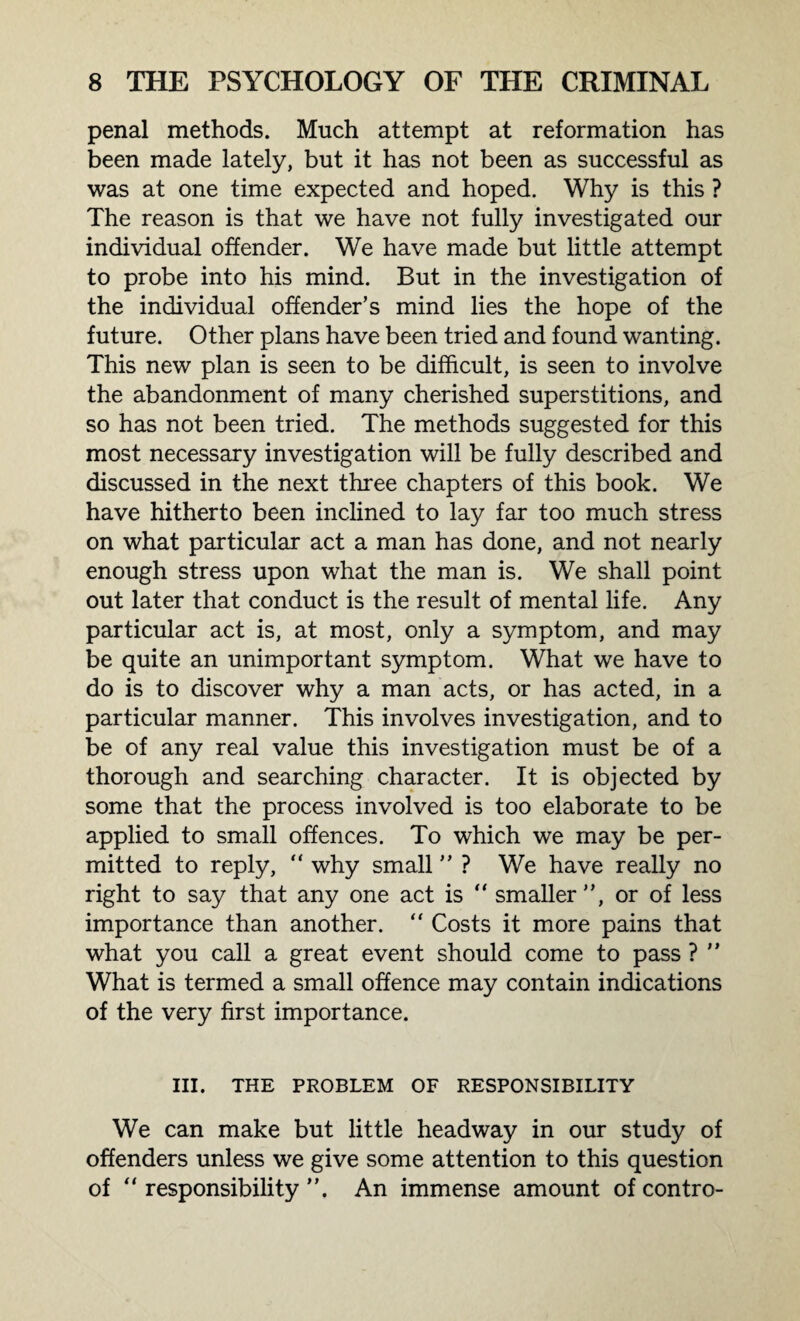 penal methods. Much attempt at reformation has been made lately, but it has not been as successful as was at one time expected and hoped. Why is this ? The reason is that we have not fully investigated our individual offender. We have made but little attempt to probe into his mind. But in the investigation of the individual offender’s mind lies the hope of the future. Other plans have been tried and found wanting. This new plan is seen to be difficult, is seen to involve the abandonment of many cherished superstitions, and so has not been tried. The methods suggested for this most necessary investigation will be fully described and discussed in the next three chapters of this book. We have hitherto been inclined to lay far too much stress on what particular act a man has done, and not nearly enough stress upon what the man is. We shall point out later that conduct is the result of mental life. Any particular act is, at most, only a symptom, and may be quite an unimportant symptom. What we have to do is to discover why a man acts, or has acted, in a particular manner. This involves investigation, and to be of any real value this investigation must be of a thorough and searching character. It is objected by some that the process involved is too elaborate to be applied to small offences. To which we may be per¬ mitted to reply,  why small ” ? We have really no right to say that any one act is “ smaller”, or of less importance than another. “ Costs it more pains that what you call a great event should come to pass ? ” What is termed a small offence may contain indications of the very first importance. III. THE PROBLEM OF RESPONSIBILITY We can make but little headway in our study of offenders unless we give some attention to this question of “ responsibility ”. An immense amount of contro-