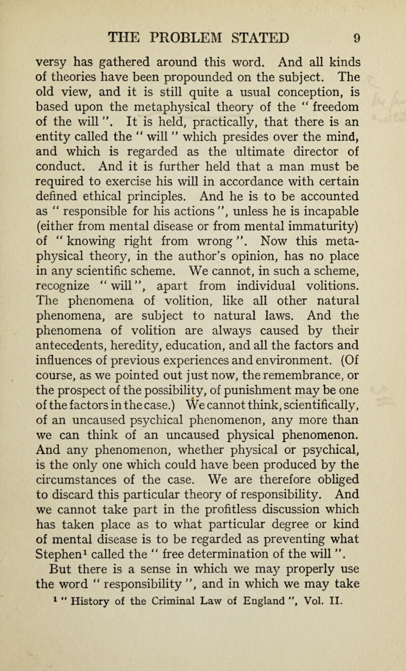 versy has gathered around this word. And all kinds of theories have been propounded on the subject. The old view, and it is still quite a usual conception, is based upon the metaphysical theory of the “ freedom of the will It is held, practically, that there is an entity called the “ will ” which presides over the mind, and which is regarded as the ultimate director of conduct. And it is further held that a man must be required to exercise his will in accordance with certain defined ethical principles. And he is to be accounted as “ responsible for his actions”, unless he is incapable (either from mental disease or from mental immaturity) of “ knowing right from wrong Now this meta¬ physical theory, in the author’s opinion, has no place in any scientific scheme. We cannot, in such a scheme, recognize will”, apart from individual volitions. The phenomena of volition, like all other natural phenomena, are subject to natural laws. And the phenomena of volition are always caused by their antecedents, heredity, education, and all the factors and influences of previous experiences and environment. (Of course, as we pointed out just now, the remembrance, or the prospect of the possibility, of punishment may be one of the factors in the case.) We cannot think, scientifically, of an uncaused psychical phenomenon, any more than we can think of an uncaused physical phenomenon. And any phenomenon, whether physical or psychical, is the only one which could have been produced by the circumstances of the case. We are therefore obliged to discard this particular theory of responsibility. And we cannot take part in the profitless discussion which has taken place as to what particular degree or kind of mental disease is to be regarded as preventing what Stephen1 called the  free determination of the will ”. But there is a sense in which we may properly use the word “ responsibility ”, and in which we may take 1 “ History of the Criminal Law of England ”, Vol. II.