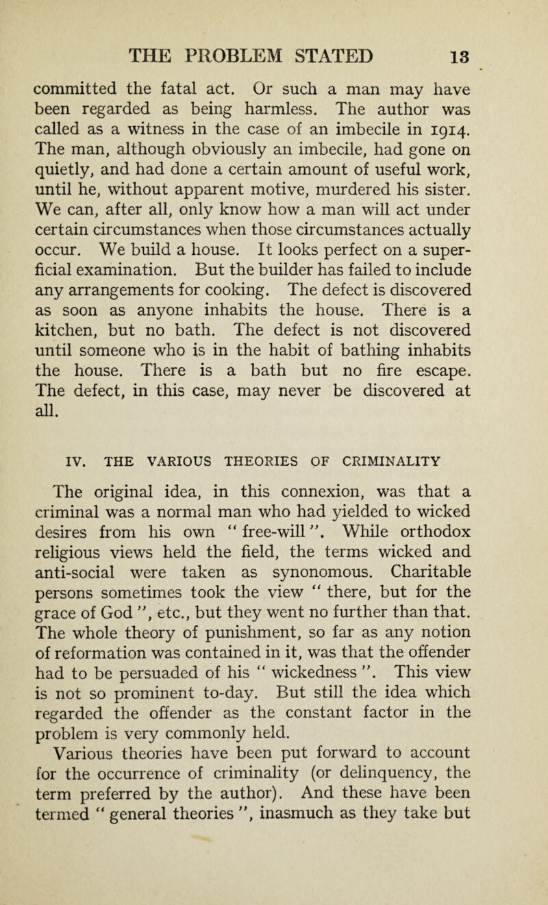 committed the fatal act. Or such a man may have been regarded as being harmless. The author was called as a witness in the case of an imbecile in 1914. The man, although obviously an imbecile, had gone on quietly, and had done a certain amount of useful work, until he, without apparent motive, murdered his sister. We can, after all, only know how a man will act under certain circumstances when those circumstances actually occur. We build a house. It looks perfect on a super¬ ficial examination. But the builder has failed to include any arrangements for cooking. The defect is discovered as soon as anyone inhabits the house. There is a kitchen, but no bath. The defect is not discovered until someone who is in the habit of bathing inhabits the house. There is a bath but no fire escape. The defect, in this case, may never be discovered at all. IV. THE VARIOUS THEORIES OF CRIMINALITY The original idea, in this connexion, was that a criminal was a normal man who had yielded to wicked desires from his own “ free-will ”. While orthodox religious views held the field, the terms wicked and anti-social were taken as synonomous. Charitable persons sometimes took the view “ there, but for the grace of God ”, etc., but they went no further than that. The whole theory of punishment, so far as any notion of reformation was contained in it, was that the offender had to be persuaded of his “ wickedness ”. This view is not so prominent to-day. But still the idea which regarded the offender as the constant factor in the problem is very commonly held. Various theories have been put forward to account for the occurrence of criminality (or delinquency, the term preferred by the author). And these have been termed “ general theories ”, inasmuch as they take but